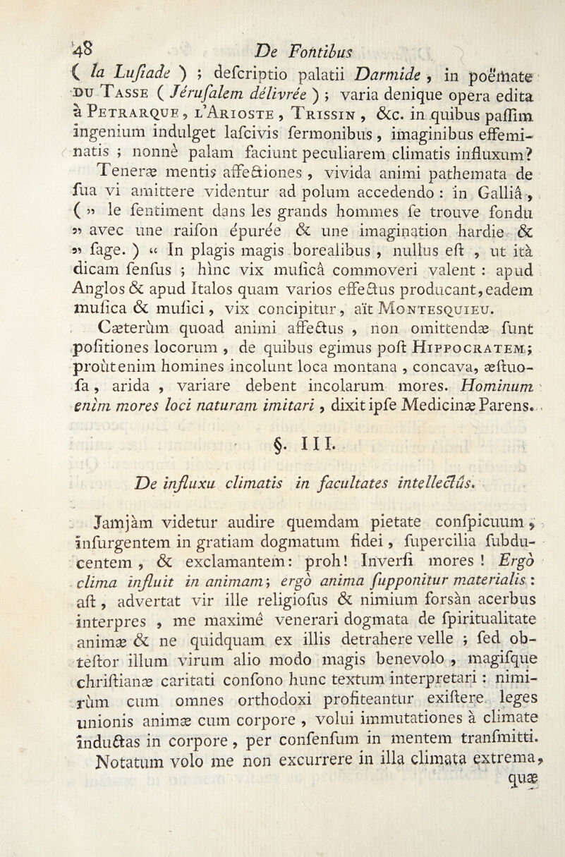 ( D Lufiade ) ; defcriptio palatii Darmide , in poemate: du Fasse ( Jerufalem delivree ) ; varia denique opera edita a Petrarque , l’Arioste , Trissin , &c. in quibus paflim. ingenium indulget lafcivis Termonibus, imaginibus effemi- r natis ; nonne palam faciunt peculiarem climatis influxum? Tenera; mentis affectiones , vivida animi pathemata de faa vi amittere videntur ad polum accedendo : in Gallid, ( ’■> le fentiment dans les grands hommes fe trouve fondu 55 avec une raifon epuree & une imagination hardie & 55 fage. ) In plagis magis borealibus , nullus eft , ut ita dicam fenfus ; hinc vix mullea commoveri valent : apud Anglos & apud Italos quam varios effeSus producant,eadem mulica & mulici, vix concipitur, ait Montesquieu. Cseterum quoad animi affe&us , non omittendas funt politiones locorum , de quibus egimus polt Hippocratem,; prout enim homines incolunt loca montana , concava, se fluo- fa, arida , variare debent incolarum mores. Hominum enim mores loci naturam imitari, dixit ipfe Medicinas Parens. . §. III. De influxu climatis in facultates intelleclus.\ . Jam jam videtur audire quemdam pietate confpicuum,, in Turgentem in gratiam dogmatum fidei, fupercilia Tubdu- - centem , & exclamantem: proh! In ver fi mores ! Ergo clima influit in animam; ergo anima [apponitur materialis : aft, advertat vir ille religiofus & nimium forsan acerbus interpres , me maxime venerari dogmata de Tpiritualitate animse & ne quidquam ex illis detrahere velle ; Ted ob~ teftor illum virum alio modo magis benevolo , magifque chriftianse caritati confono hunc textum interpretari: nimi¬ rum cum omnes orthodoxi profiteantur exiltere leges unionis animse cum corpore , volui immutationes a climate induftas in corpore, per confenfum in mentem tranfmitti. Notatum volo me non excurrere in illa climata extrema, quae