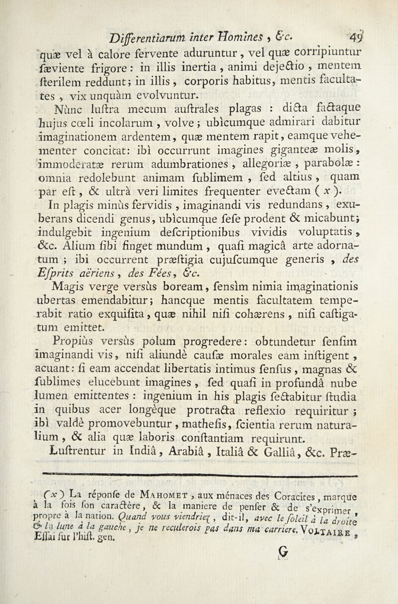 qua; vel a calore fervente aduruntur, vel quae corripiuntur fleviente frigore: in illis inertia, animi deje&io , mentem Herilem reddunt; in illis , corporis habitus, mentis faculta¬ tes , vix unquam evolvuntur. Niinc luHra mecum auftrales plagas : dicta factaque hujus coeli incolarum , volve ; ubicumque admirari dabitur imaginationem ardentem, quae mentem rapit, eamquevehe¬ menter concitat: ibi occurrunt imagines giganteae molis, immoderatae rerum adumbrationes , allegoriis , parabolae : omnia redolebunt animam fublimem , fed altius , quam par eft , & ultra veri limites frequenter eveftam ( .r ). In plagis minus fervidis , imaginandi vis redundans , exu¬ berans dicendi genus, ubicumque fefe prodent & micabunt; indulgebit ingenium defcriptionibus vividis voluptatis, &c. Alium libi finget mundum , quali magica arte adorna¬ tum ; ibi occurrent praeftigia cujufcumque generis , des Efprits aeriens, des Fees, &c. Magis verge ver siis boream, fensim nimia imaginationis ubertas emendabitur; hancque mentis facultatem tempe¬ rabit ratio exquilita, quas nihil nili cohasrens , nili calliga¬ tum emittet. Propius versus polum progredere: obtundetur fenlim imaginandi vis, nili aliunde caufas morales eam infligent , acuant: li eam accendat libertatis intimus fenfus , magnas & fublimes elucebunt imagines , fed quali in profunda nube lumen emittentes : ingenium in his plagis fe&abitur lludia in quibus acer longeque protrafta reflexio requiritur ; ibi valde promovebuntur , mathelis, fcientia rerum natura¬ lium , & alia quas laboris conllantiam requirunt. Lullrentur in India, Arabia , ItaliA & Gallia, &c. Pras- OO La reponfe de Mahomet , aux nienaces des Coracites, marque a Ia fois fon caraAere, & la maniere de penfer & de s’eXpriiner propre a Ia nation. Quand vous viendrie^, dit-il, aycc le foleil d la d;uice & d iutie a la. gauche , je ne reculerois pas dans ma carriere. Voitairf Eflai /ur 1’hilt. gen. » /