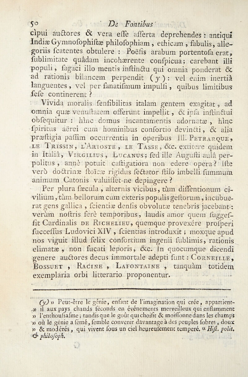 cipui auftores & vera e (Te afferta deprehendes: antiqui IndiaeGymnofophift® philofophiam, ethicam , fabulis, alle¬ goriis icatentes obtulere : Poelis arabum portentofa erat, fublimitate quadam incohserente confpicua; carebant illi populi, fagaci illo mentis inftindtu qui omnia ponderat & ad rationis biiancem perpendit (j) : vel enim inertfe languentes , vel per fanatifmum impulli, quibus limitibus fefe continerent ? Vivida moralis fenlibilitas italam gentem exagitat, ad omnia quas venuftatem offerunt impellit, & ipfa inftin&ui obfequitur : hinc demus incantamentis adornatas , hinc fpiritus aerei cum hominibus confortio devindti, & alia praeftigia paffim occurrentia in operibus 111. Petrarque , .le Trissin, CArioste , xe Tasse, &c. extitere quidem in Italia, Vergilius , Lucanus; fed ille Augudi aula per¬ politus , anne potuit caftigatiora non edere opera? ifte vero dodtrinae ftoicae rigidus fedtator ftilo imbellifummum animum Catonis valuiflet-ne depingere ? Per plura fecula , alternis vicibus, tum diffentionum ci¬ vilium, tum bellorum cum exteris populis gedorum, incubue¬ rat gens gallica , fciencfe denlis obvolutae tenebris jacebant : verum noftris fere temporibus, laudis amor quem fuggef- lit Cardinalis de Richelieu, quemque provexere profperi fuccelllis Ludovici XIV , fcientias introduxit; moxque apud nos viguit illud felix confortium ingenii fublimis, rationis elimatae , non fucati leporis, &c. In quocumque dicendi genere audio res decus immortale adepti flint: Corneille » Bossuet , Rac^ine , Lafontaine , tanquam totidem exemplaria orbi litterario proponentur. . , ... - • f ^ . : 4 Cy) » Peut-etre legenie, enfant de Timagination qui cree, appartient- .» ii aux pays chauds feconds en evenements merveiileux qui enflammenc » renthoufiafme; tandisque le gouc qui choilit & moifldnnedans les champs » ou le genie a feme, femble convenir davantage a des peuples Ibbres, doux r> & moderes, qui vivent fous un ciel heureuiement tempere. « ffift, polit, & philofoph.