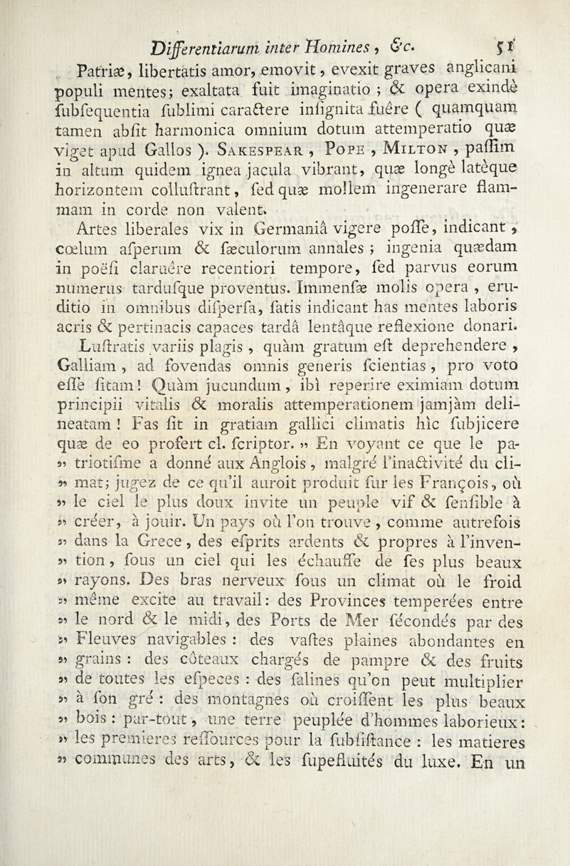 Patriae, libertatis amor, emovit, evexit graves anglicani populi mentes; exaltata fuit imaginatio ; & opera exinde fubfequentia fublimi carattere inlignita fuere ( quamquam tamen abiit harmonica omnium dotum attemperatio quae viget apud Gallos ). Sakespear , Pope , Milton , paflim in altum quidem ignea jacula vibrant, quae longe lateque horizontem colluftrant, fed quse mollem ingenerare flam¬ mam in corde non valent» Artes liberales vix in Germania vigere poffe, indicant, coelum afperum & faeculorum annales ; ingenia quaedam in poell claruere recentiori tempore, fed parvus eorum numerus tardufque proventus. Immenfae molis opera , eru¬ ditio m omnibus difoerfa, fatis indicant has mentes laboris acris & pertinacis capaces tarda lentaque reflexione donari. Luflratis variis plagis , quam gratum eft deprehendere , Galliam , ad fovendas omnis generis fcientias, pro voto e fle fi tam! Quam jucundum , ibi reperire eximiam dotum principii vitalis & moralis attemperationem jam jam deli— neatam ! Fas fit in gratiam gallici climatis hic fubjicere quse de eo profert cl. fcriptor. n En voyant ce que le pa- 91 triotifme a donne aux Anglois, maigre Fina&ivite du cli- 9i mat; jugez de ce qu’il auroit prbduit fur les Franqois, oii ii le ciel le plus doux invite un peuple vif & fenfible a ii creer, a jouir. Un pays ou Fon trouve , comme autrefois si dans la Grece, des elprits ardents & propres a 1’inven- ii tion, fons un ciel qui les echauffe de fes plus beaux ii rayons. Des bras nerveux fous un elimat ou le froid 5> mdine excite au travail: des Provinces temperees entre si le nord & le mi di, des Ports de Mer fe condes par des 51 Fleuves navigables : des valles plaines abondantes en si grains : des c 6 te aux chargds de pampre & des fruits si de toutes les efpeces : des falines qifion peut multiplier >i a fon gre ; des montagnes oii croiflent les plus beaux si bois: par-tout, une terre peuplee d’hommes laborieux: »i les prenderes reflources pour la fubfiftance : les maderes 35 communes des ares, <x les fupefiuites du luxe. En un