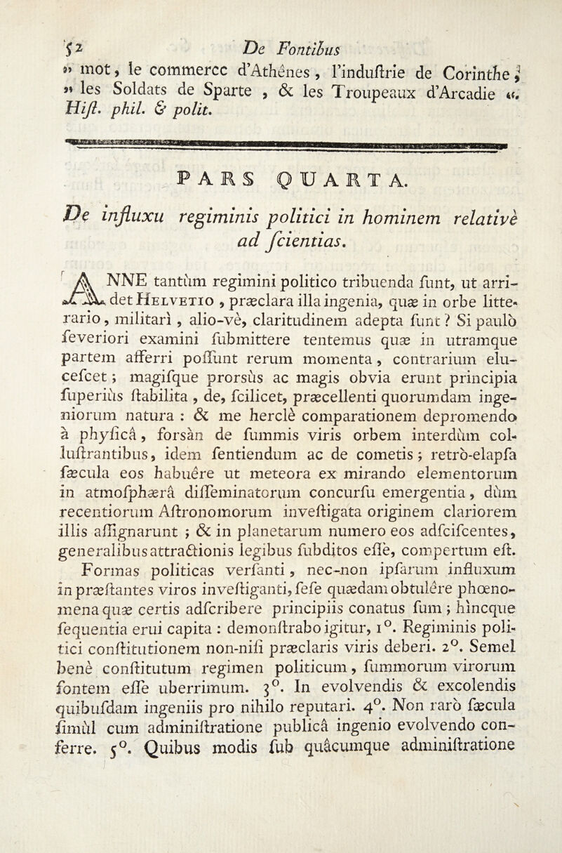 ” mot, le commercc d’Athenes, 1’induftrie de Corinthe ,q *’ les Soldats de Sparte , & les Troupeaux d’Arcadie «. Dijl. phil. & polit. PARS QUARTA. Pe influxu regiminis politici in hominem relative ad fcientias. ANNE tantiim regimini politico tribuenda funt, ut arri¬ det Helvetio » prasclara illa ingenia, quas in orbe litte* rario, militari, alio-ve, claritudinem adepta funt ? Si paulo feveriori examini fubmittere tentemus quas in utramque partem afferri poliunt rerum momenta, contrarium elu- cefcet; magifque prorsus ac magis obvia erunt principia fuperius ftabilita , de, fcilicet, prascellenti quorumdam inge¬ niorum natura : & me hercle comparationem depromendo a phyfica, forsan de fummis viris orbem interdum col- luftrantibus, idem fentiendum ac de cometis j retro-elapfa fas cula eos habuere ut meteora ex mirando elementorum in atmofphasra diffeminatorum concurfu emergentia, dum recentiorum Aftronomorum inveftigata originem clariorem illis aflignarunt ; & in planetarum numero eos adfcifcentes, generalibus attra&ionis legibus fubditos efle, compertum eft. Formas politicas verfanti, nec-non ipfarum influxum inprasftantes viros invefliganti, fefe quasdam obtulere phoeno- mena quas certis adfcribere principiis conatus fum ; hincque fequentia erui capita : demonftrabo igitur, i°. Regiminis poli¬ tici conftitutionem non-nili prasclaris viris deberi. 20. Semel bene conflitutum regimen politicum, fummorum virorum fontem effe uberrimum. 30. In evolvendis & excolendis quibufdam ingeniis pro nihilo reputari. 40. Non raro fecula iiniiil cum adminiftratione publica ingenio evolvendo con¬ ferre. 50. Quibus modis fub quacumque adminiftratione