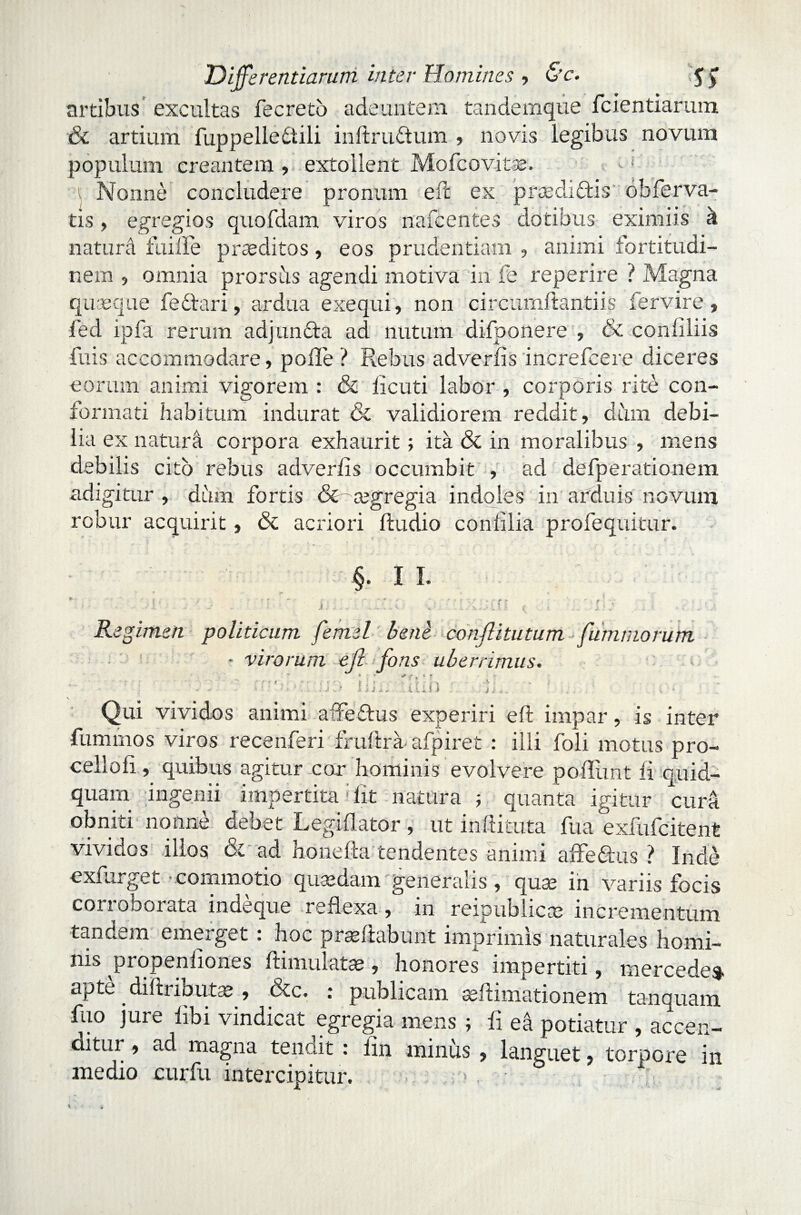 artibus excultas fecreto adeuntem tandemque fcientiarum & artium fuppellediili inftruftum , novis legibus novum populum creantem , extollent Mofcovitae. •n Nonne concludere pronum eft ex prpedidtis obferva¬ tis , egregios quofdam viros nafcentes dotibus eximiis a naturd fui Ile praeditos, eos prudentiam , animi fortitudi¬ nem 5 omnia prorsiis agendi motiva in fe reperire i Magna quaeque fedtari, ardua exequi, non circumflandis fervire , fed ipfa rerum adjunfta ad nutum difponere , & conliliis fuis accommodare, polle ? Rebus adverlis increfcere diceres eorum animi vigorem : & licuti labor , corporis rite con¬ formati habitum indurat & validiorem reddit, dum debi¬ lia ex natura corpora exhaurit; ita & in moralibus , mens debilis cito rebus adverlis occumbit , ad defperationem adigitur , dum fortis &~a?gregia indoles in arduis novum robur acquirit, & acriori Audio conlilia profequitur. §• II- ' r Regimen i v politicum femel bene conjlitutum fummorum ■ virorum eft fons uberrimus. _ * + f , * f ■ '' .. ' J ? ! i i ^. u Jl j *. ' f •, * Qui vividos animi affe&us experiri eft impar, is inter fumrnos viros recenferi fruftra afpiret : illi foli motus pro- celloli, quibus agitur cor hominis evolvere poliunt fi quid¬ quam ingenii impertita: fit natura ; quanta igitur cura obniti nonne debet Legiflator, ut inftituta fua exfufcitent vividos illos & ad honella tendentes animi affedus ? Inde exfurget -commotio quaedam generalis , qua; in variis focis corroborata indeque reflexa, in reipublicce incrementum tandem emerget : hoc proflabunt imprimis naturales homi¬ nis propenliones ftimulatas, honores impertiti, mercedes- apte diftributa;, &c. : publicam seftimationem tanquam fuo jure libi vindicat egregia mens ; ii ed potiatur , accen¬ ditur , ad magna tendit : lin minus , languet, torpore in medio curfu intercipitur. . ’