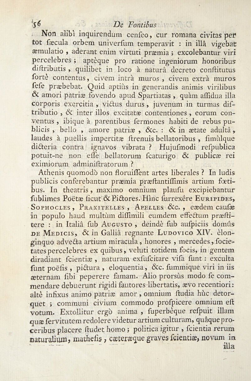 5^ ' De Fontibus • . • ’ ’ , Non alibi inquirendum cenfeo, cur romana civitas per tot fecula orbem univerfum temperavit : in illa vigebat aemulatio , aderant enim virtuti praemia ; excolebantur viri percelebres ; apte que pro ratione ingeniorum honoribus difiributis , quilibet in loco a natura decreto conftitutus forte contentus, civem intra muros , civem extra muros fefe prsebebat. Quid aptius in generandis animis virilibus & amori patriae fovendo apud Spartiatas , quam affidua illa corporis exercitia , viftus durus, juvenum in turmas dif- tributio , & inter illos excitatae contentiones , eorum con¬ ventus , ibique a parentibus fermones habiti de rebus pu¬ blicis , bello , amore patrice , &c. : & in aetate adulta, laudes a puellis impertitae ftrenuis bellatoribus , limulque dicteria contra ignavos vibrata ? Hujufmodi refpublica potuit-ne non e ile bellatorum fcaturigo & publicae rei eximiorum adminiitratorum ? Athenis quomodo non floruiilent artes liberales ? In ludis publicis conferebantur praemia praeftantilfimis artium foeti- bus. In theatris, maximo omnium plaufu excipiebantur fublimes Poetae licut & Pi&ores. Hinc furrexere Euripides, Sophocles , Praxitelles , Apelles &c. , eaedem caufe In populo haud multiim diflimili eumdem effeddum prsefti- tere : in Italia fub Augusto , deinde fub aufpiciis domiis de Medicis, & in Gallia regnante Ludovico XIV. elon¬ ginquo advefta artium miracula, honores , mercedes, focie- tatespercelebres ex quibus, veluti totidem focis, in gentem diradiant fcientiae , naturam exfufcitare vifa funt : exculta funt poefis , pidura , eloquentia, &c. fummique viri in iis aeternam libi peperere famam. Alio prorsus modo fe com¬ mendare debuerunt rigidi fautores libertatis, sevo recentiori: alte infixus animo patriae amor , omnium ftudia hiic detor¬ quet ; communi civium commodo profpicere omnium eft votum. Extollitur ergo anima , fuperbeque refpuit illam quae fervitutem redolere videtur artium culturam, quaque pro¬ ceribus placere ftudet homo 5 politica igitur , fcientia rerum naturalium? mathelis ? c^ter^que graves fcientia, novum in