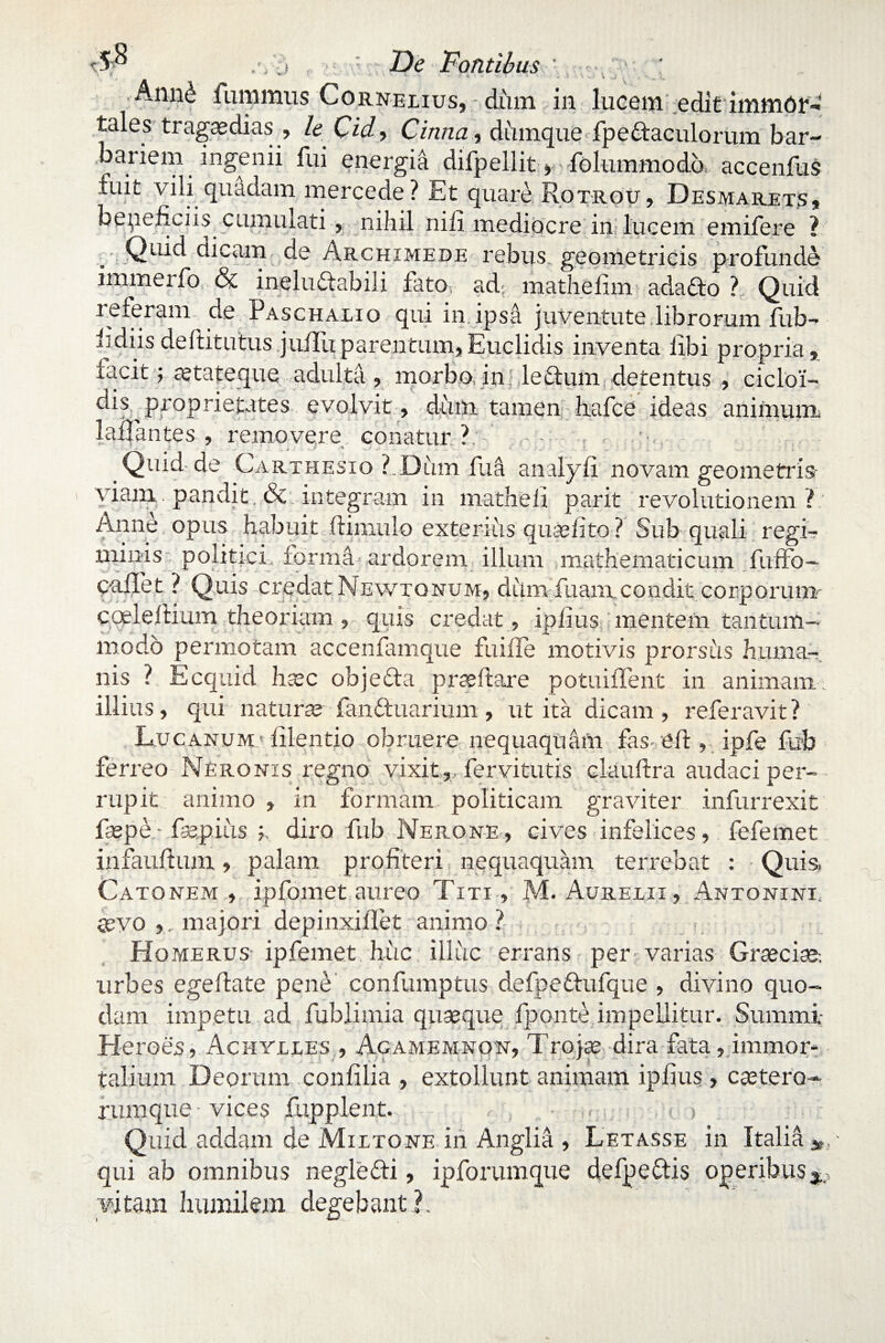 Sp : De Dantibus ' Ann^ i unimus Cor nelius, dum in lucem editimmdrfi tales tragaedias , le Cid, Cinna, diimque fpedtaculorum bar¬ bariem ingenii fui energia dii pellit, folummodo accenfus luit vili quadam mercede? Et quare Rotrou , Desmarets, beneficiis cumulati, nihil nili mediocre in lucem emifere ? Quid dicam de Archimede rebus geometricis profunde immerfo & inelulfabili fato, ad mathefim adafto ? Quid referam de Paschalio qui in ipsa juventute librorum lub- iidiis deftitutus juiluparentum,Euclidis inventa libi propria,, facit; aetateque adulta, morbo, in. ledum detentus , cicloi- dis proprietates evolvit, dum tamen fiafce ideas aniinum lallantes , removere conatur ? •- 1 7 > ■ J • . . ; ■. 9 * .v.* .. . .5. . ' 1 t . • ... Quid-de Carthesio ?.Dum fua analyli novam geometris viany. pandit. &. integram in matheli parit revolutionem ? Anne opus habuit (limulo externis quaelito ? Sub quali regi¬ minis politici forma ardorem illuni mathematicum fuffo- callet ? Quis credat Newtqnum, diim luant condit corporum- cceleftium theoriam , quis credat, iplius mentem tantum¬ modo permotam accenfamque fu ille moti vis prorsus huma¬ nis ? Ecquid haec objeda proflare potuilfent in animam, illius, qui naturae fanftuarium , ut ita dicam , referavit ? Lucanum* lilentio obruere nequaquam fas eft, ipfe fub ferreo Neronis regno vixit , fervitutis elauftra audaci per¬ rupit animo , in formam politicam graviter infurrexit faspe• fspius diro fub Nerone, cives infelices, fefemet infaullum, palam profiteri nequaquam terrebat : Quis. Catonem, ipfomet aureo Titi, M. Aurelii , Antonini, aevo ,, majori depinxillet animo ? Homerus ipfemet huc illuc errans per varias Graeciae, urbes egeflate pene confumptus defpe&ufque , divino quo¬ dam impetu ad fublimia quaeque fponte impellitur. Summi- Heroes, x4chveles , Agamemnon, Trojae dira fata, immor¬ talium Deorum confilia , extollunt animam iplius , caetero- rumque vices fupplent. , • . i , > Quid addam de Mutone in Anglia , Letasse in Italia qui ab omnibus neglefti, ipforumque defpeftis operibus vitam humilem degebant?.