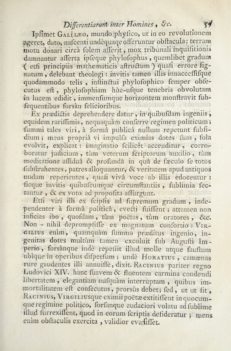 Difflerentiaturil inter Homines * Gm. Ipfimet Galiiteo, mundo phylico, ut in eo revolutionem ageret, dato, nafcentiundequaqe offeruntur obftacula: terram motu donari circa folem afferit, mox tribunali inquifitionis damnantur afferta ipfeque phylofophus , quemlibet gradum { edi principiis mathematicis aftrudtum ) quali errore lig¬ natum , delebant theologi: invitis tamen illis innacceffifque -quodammodo telis , inftinffui phylofophico femper obfe- cutus eft, phylofophiam hiic-ufque tenebris obvolutam in lucem edidit, immenfumque horizontem monftravit fub- fequentibus forsan felicioribus. * . ; Ex praedictis deprehendere datur , in quibufdam ingeniis , -equidem rarillimis, nequaquam conferre regimen politicum ; Cummi tales viri, a forma publica nullum repetunt fubfi¬ dium ; mens propria vi impulfa eximias dotes fuas , fola evolvit, explicat : imaginatio fcilicetJ accenditur , corro¬ boratur judicium , tum veterum fcriptorum auxilio , tum meditatione aflidua & profunda in qua de faeculo fe totos -fubitrahentes, patres alloquuntur,' & veritatem apud antiquos nudam reperientes , quali viva voce ab illis edocentur: iicque invitis quibufcumque circumftantiis , fublimia fec- tantur , & ex voto ad prouofita ailiirptmt. Etfi 'viri illi ex feipfis ad fupremum gradum , inde- pendenter a forma politica, eveCti fuiffent ; attamen non inficias ibo , quofdam, tum poetas, tum oratores , &c. Non - nihil depromplifle ex magnatum confortio : Vir- gilius enim, quamquam fiimrno praeditus ingenio, in¬ genitas dotes multum tamen excoluit fub Augufti Im¬ perio, forsanque inde repetiit illud molle atque fauftum ubique in operibus difperfum ; unde Horatius, camsenas rure gaudentes ilii annuifle, dixit. Racinius pariter regno Ludovici XIV. hanc fuavem & fluentem carmina condendi libertatem , elegantiam nufquam interruptam , quibus im¬ mortalitatem e 11 confecutus, prorsus debet; fed, ut ut fit, Racinius, ViRGiLiusque eximii poetae extitiffent in quocum¬ que regimine politico, fprfanque audaciori volatu adfublime illud lurrexillent, quod in eorum fcriptis delideratur ; mens enim obtoculis exercita , validior evatilet.