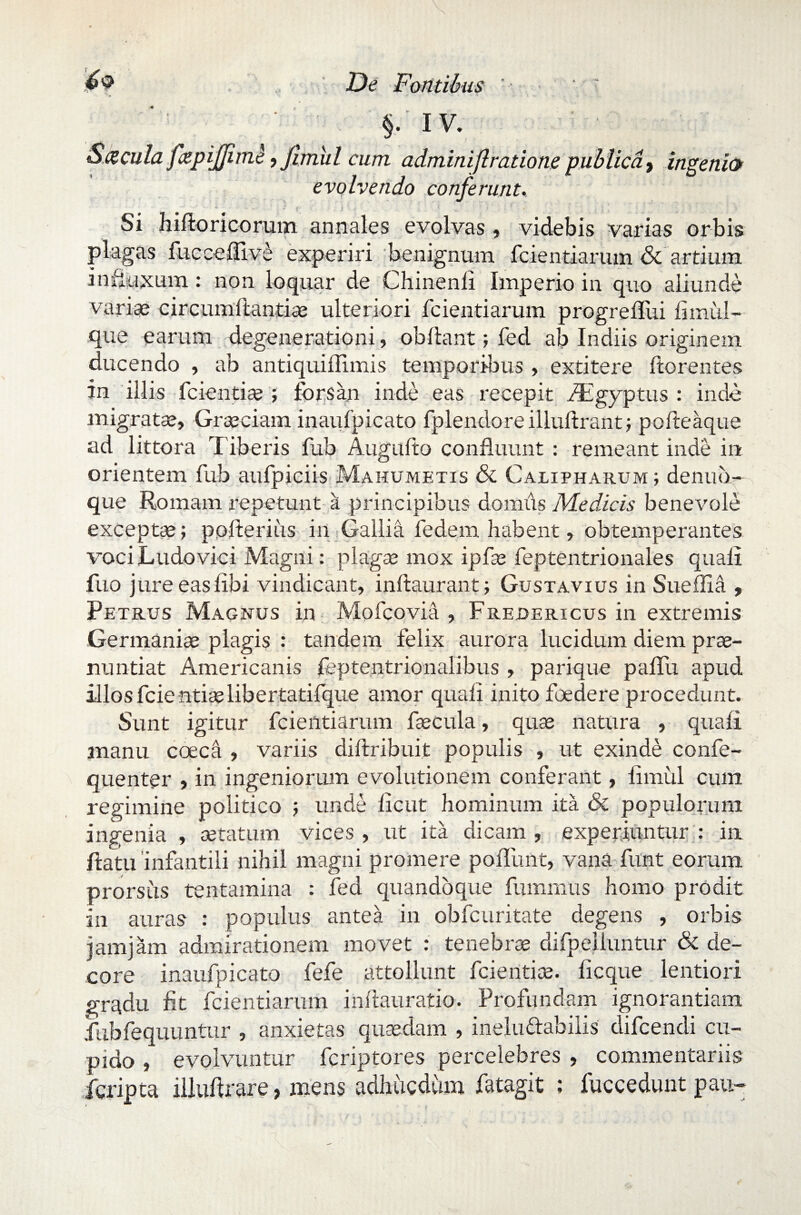 \ N De Fontibus (' §• iv. Saecula fapijjimk, Jimul cum adminift ratione publica, ingenio evolvendo conferunt. Si hifloricorum annales evolvas , videbis varias orbis plagas fucceUive experiri benignum fcientiarum & artium influxum: non loquar de Chinenli Imperio in quo aliunde variae circumftantise ulteriori fcientiarum progrelliii flmul- que earum degenerationi, obdant; fed ab Indiis originem ducendo , ab antiquiffimis temporibus , extitere florentes in illis fcientise ; forsan inde eas recepit fEgyptus : inde migratae, Graeciam inaufpicato fplendore illuflrant; pofleaque ad littora l iberis fub Auguflo confluunt : remeant inde in orientem fub aufpiciis Mahumetis & Calipharum ; denub- que Romam repetunt a principibus domus Medicis benevole exceptae; ppfterius in Gallia federn habent, obtemperantes vociLudovici Magni: plagae mox ipfae feptentrionales quali fuo jure easfibi vindicant, inflaurant; Gustavius in Sueflia , Petrus Magnus in Mofcovia , Fredericus in extremis Germaniae plagis : tandem felix aurora lucidum diem prae¬ nuntiat Americanis feptentrionalibus , parique pafTu apud illos fcientiaslibertatifque amor quali inito foedere procedunt. Sunt igitur fcientiarum faecula, quae natura , quali manu coeca , variis diflribuit populis , ut exinde confe- quenter , in ingeniorum evolutionem conferant, iimiil cum regimine politico ; unde ficut hominum ita & populorum ingenia , aetatum vices , ut ita dicam , experiuntur : in flatu infantili nihil magni promere poliunt, vana funt eorum prorsus tentamina : fed quandoque fumrnus homo prodit in auras : populus antea in obfcuritate degens , orbis jamjam admirationem movet : tenebrae difpelluntur & de¬ core inaufpicato fefe attollunt fcientioe. fi eque lentiori gradu fit fcientiarum inflauratio. Profundam ignorantiam iubfequuntur , anxietas quasdam , inelu&abilis difeendi cu¬ pido , evolvuntur feriptores percelebres , commentariis feripta illuflrare, mens adhucdum fatagit ; fuccedunt pau-