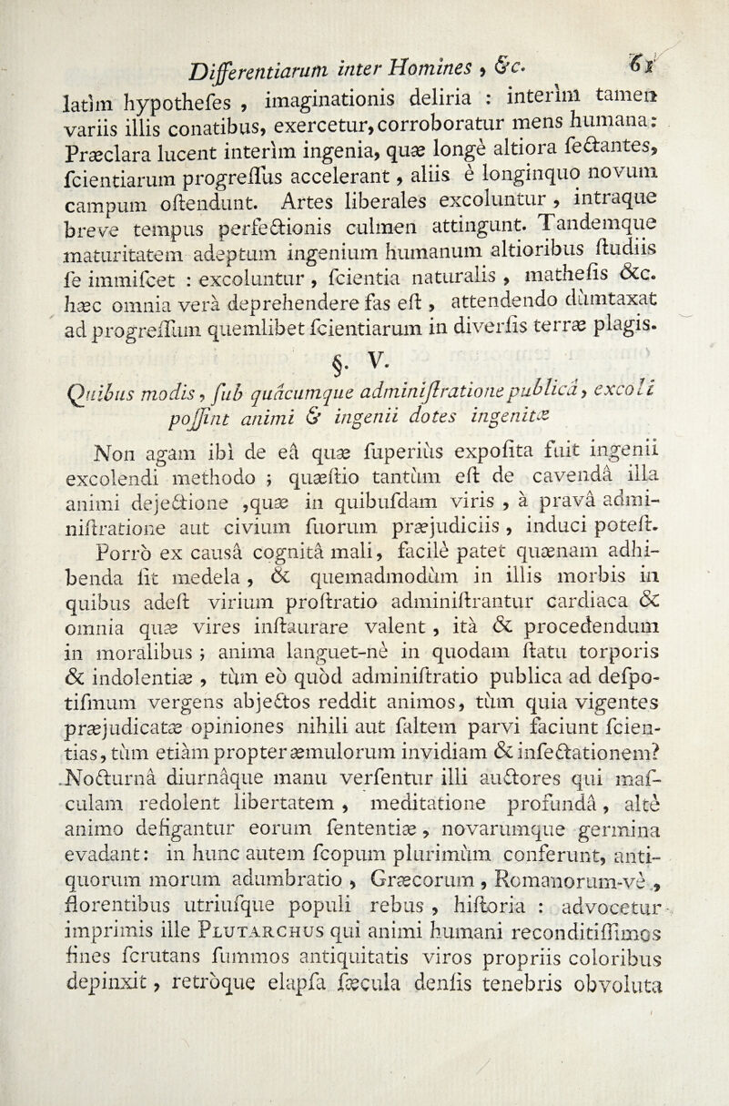 Differentiarum inter Homines , &c. 6i latim hypothefes , imaginationis deliria : intenni tamen variis illis conatibus» exercetur,corroboratur mens humana. Praeclara lucent interim ingenia, qua; longe altiora feftantes, fcientiarum progreflus accelerant, aliis e longinquo novum campum offendunt. Artes liberales excoluntur , intraque breve tempus perfe&ionis culmen attingunt. Tandemque maturitatem adeptum ingenium humanum altioribus ftudiis fe immifcet : excoluntur , fcientia naturalis , mathefis &c. haec omnia vera deprehendere fas eft , attendendo dumtaxat ad progrexTum quemlibet fcientiarum in diverlis terrae plagis. ; §• V' . . Quibus modis, fub quacumque adminiflrationepublica, cxco^i pojjint animi & ingenii dotes ingenita Non agam ibi de ea qua; fuperiiis expolita fuit ingenii excolendi methodo ; quaeftio tantum eft de cavendd illa animi deje&ione ,quae in quibufdam viris , a prava admi- niftratione aut civium fuorum praejudiciis, induci potelir. Porro ex causa cognita mali» facile patet quaenam adhi¬ benda lit medela, & quemadmodum in illis morbis in quibus adell virium proftratio adminiftrantur cardiaca & omnia quae vires inftaurare valent, ita & procedendum in moralibus ; anima languet-ne in quodam flatu torporis & indolentia; , tum eb quod adminiftratio publica ad defpo- tifmum vergens abjeftos reddit animos, tum quia vigentes praejudicatae opiniones nihili aut faltem parvi faciunt fcien- tias, tum etiam propter aemulorum invidiam & infeflationem? .Nofturna diurnaque manu verfentur illi au flo res qui maf- culam redolent libertatem , meditatione profunda, alte animo defigantur eorum fententiae» novarumque germina evadant: in hunc autem fcopum plurimum conferunt, anti¬ quorum morum adumbratio » Graecorum , Romanorum-ve , florentibus utriufque populi rebus, hiftoria : advocetur imprimis ille Plutarchus qui animi humani reconditifllmos fines fcrutans fummos antiquitatis viros propriis coloribus depinxit, retro que elapfa faecula denlis tenebris obvoluta