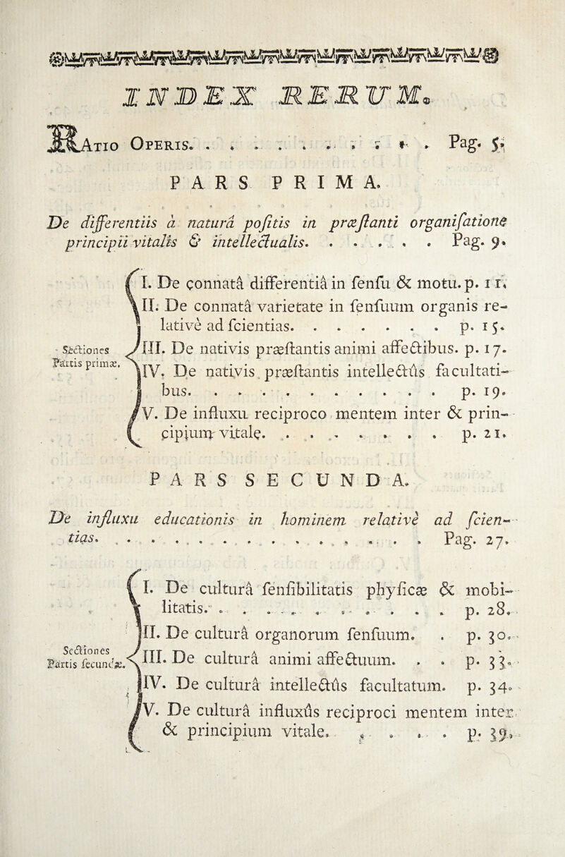 INBEX MEMTT $ Atio Operis. . . . . .. ; ; » . Pag. 5 9 L' \ P A R S PRIM A. ' . ( 9 ?* 3 * - - ^ De differentiis a natura pojitis in prceflanti organifatione principii vitalis & intelleclualis. . • . . Pag* 9* I. De connata differenti^ in fenfu & motu.p. i r; II. De connata varietate in fenfuum organis re¬ lative ad fcientias.p. i 5. III. De nativis prasftantis animi affe&ibus. p. 17. |IV. De nativis prseftantis intellediis facultati¬ bus. ..p. 19. V. De influxu reciproco. mentem inter & prin¬ cipium- vitale. . . . . . . p. 21. SHliones Fartis primas, PARS SECUNDA. De influxu educationis in hominem relative ad fcien¬ tias. , . .. ... . Pag. 27. Se&iones Fartis fecum*#. I. De cultura fenfibilitatis phyficse & mobi¬ litatis. . . . .. , s-. . . . p, 28. jll. De cultura organorum fenfuum. . p. 30. III. De cultura animi affe&uum. . . p. 5 3. |IV. De cultura intelleftds facultatum, p. 34. 'V. De cultura influxds reciproci mentem inter & principium vitale. ?. . ... p. 39,