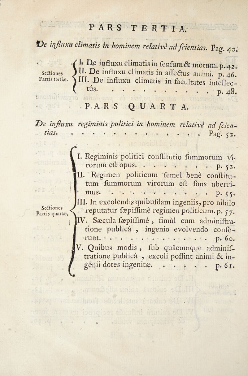 't *- rv t V ^ .. . 'i . : v \ PARS TERTI A. *• • • • « » * •• •* . f)e injluxu climatis in hominem relativi ad [dentias. Pag. 40«! I* De influxu climatis in fenfum& motum, p.42. Seaiones J U* De influxu climatis in afFedus animi, p. 46.* Partis tertia*. \ III. De influxu climatis in facultates intellec- tus.p. 48. P.A R S QUARTA. 1 j. T>e influxu regiminis politici in hominem relative ad fcien- tias. . ........... pag. ^ 2. 4 i 6 f >. I. Regiminis politici conftitutio fummorum v’i- rorum eft opus.P* 52. II. Regimen politicum femel bene conftitu- tum fummorum virorum eft fons uberri- 1 mus. • • . . . . p. 55. JIII. In excolendis quibufdam ingeniis,pro nihilo Partt quaeik \ reputatur faspiffim£ regimen politicum, p. 57. jlV. Saecula faepiftime , flmiil cum adminiftra- tione publica , ingenio evolvendo confe¬ runt.p.6o. , MV. Quibus modis , fub quacumque adminif- tratione publica , excoli poftint animi & in¬ genii dotes ingenitas. . . . . . p. 61. f ' *