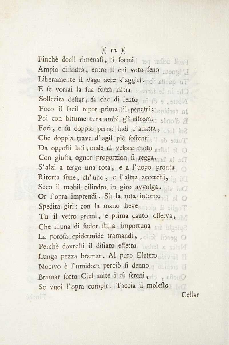 Finché dodi rimenafi, ti formi Ampio cilindro, entro il cui voto feno Liberamente il vago aere s’aggiri, j , E fe vorrai la fua forza natia * * ' v > • Sollecita dettar, fa che di lento Foco il facil tepor prima ; il-.pefletri ,; , : Poi con bitume .tura ambi gli ettremi • , Fori, e la doppio perno indi l’adatta, Che doppia trave d’ agii piè foftenti Da opporti lati; onde al veloce moto Con giufta ognor proporzion fi regga. , ; S’alzi a tergo una rota, e a l’uopo pronta Ritorta fune, eh’uno, e l’altra accerchi, Seco il mobil cilindro in giro avvolga. Or l’opra imprendi. Sii la rota intorno Spedita giri : con la mano lieve Tu il vetro premi, e prima cauto olferva, Che niuna di fudor ftilla importuna La porofa epidermide tramandi, Perchè dovretti il dittato effetto Lunga pezza bramar. Al puro Elettro Nocivo è l’umidor; perciò fi denno Bramar fotto Ciel mite i dì fereni, Se vuoi l’opra compir. Taccia il molctto