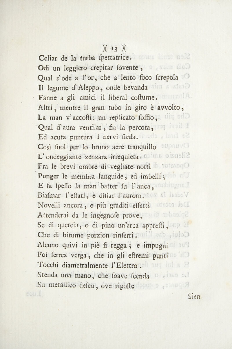 ){ >3 X Celiar de la turba fpettatrice. Odi un leggiero crepitar fovente , Qual s’ode a l’or, che a lento foco fcrepola Il legume d’Aleppo, onde bevanda • Fanne a gli amici il liberal cortame. Altri, mentre il gran tubo in giro è avvolto La man v’accorti: un replicato foffio, Qual d’aura ventilar, fia la percota, Ed acuta puntura i nervi fieda. Così fuol per lo bruno aere tranquillo L’ondeggiante zenzara irrequieta f Fra le brevi ombre di vegliate- notti Punger le membra languide, ed imbelli; E fa IpeiTo la man batter fu l’anca, Biafmar l’ertati, e difìar l’aurora. Novelli ancora, e più graditi effetti Attenderai da le ingegnofe prove, Se di quercia, o di pino un’arca apprerti, Che di bitume porzion rinferri. Alcuno quivi in piè fi regga ; e impugni Poi ferrea verga, che in gli ertremi punti Tocchi diametralmente l’Elettro. Stenda una mano, che foave lcenda Su metallico defco, ove riporte