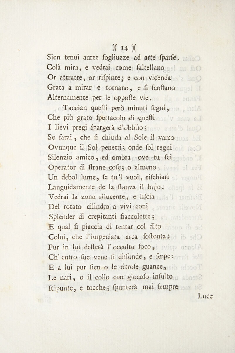 )( H )( Sien tenui auree fogli uzze ad arte fparfe. Colà mira, e vedrai come faltellano Or attratte, or rifpinte; e con vicenda Grata a mirar e tornano, e fi fcoftano Alternamente per le oppofte vie. Taccian quefti però minuti fegni, Che più grato fpettacolo di quefti I lievi pregi fpargerà d’obblìo^ Se farai, che fi chiuda al Sole il varco Ovunque il Sol penetri 3 onde fol regni Silenzio amico, ed ombra ove tu fei Operator di ftrane cofe; o almeno Un deboi lume, fe tu’1 vuoi, rifchiari Languidamente de la ftanza il bujo. Vedrai la zona rilucente, c lifcia Del rotato cilindro a vivi coni Splender di crepitanti fiaccolette ; E qual fi piaccia di tentar col dito Colui, che l’impeciata arca foftenta; Pur in lui defilerà l’occulto foco, Ch'entro fue vene fi diffonde, e ferpe: E a lui pur fien o le ritrofe guance, Le nari, o il collo con giocofo intuito Ripunte, e tocche3 fpunterà mai Tempre