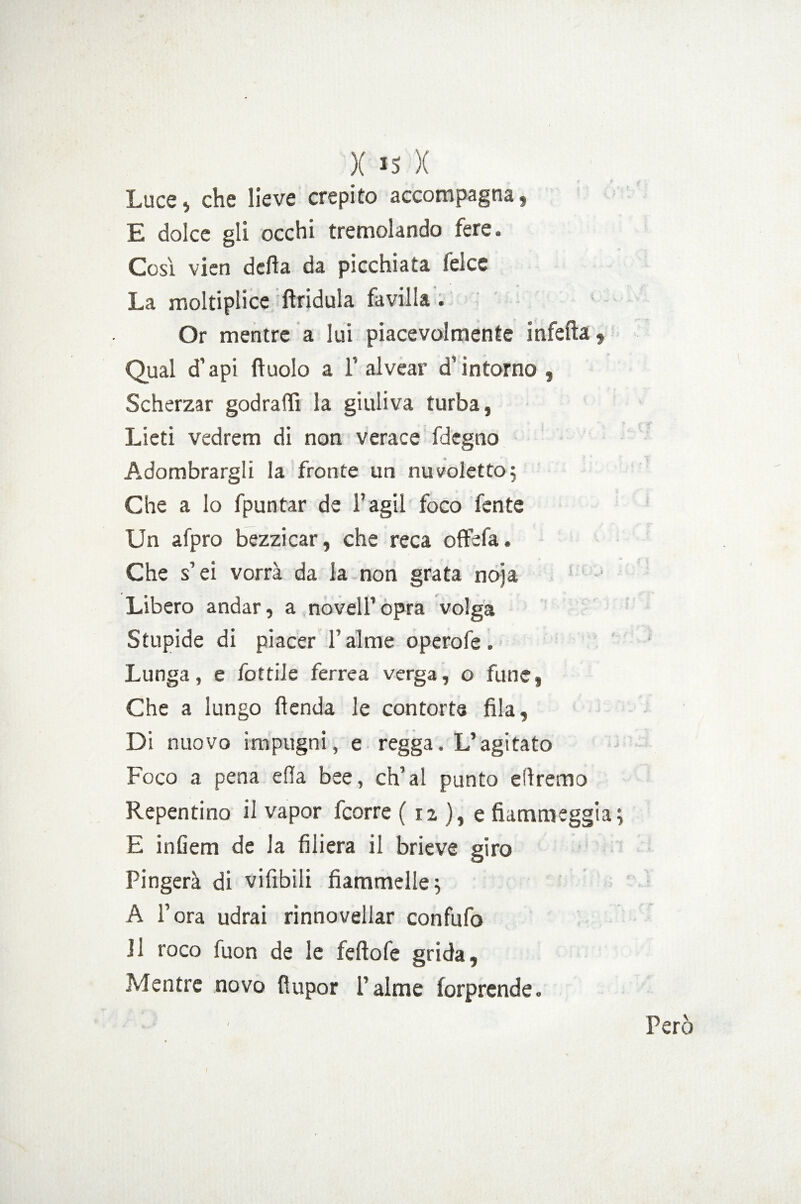 Luce , che lieve crepito accompagna , E dolce gli occhi tremolando fere. Cosi vien della da picchiata felce La moltiplice ftridula favilla . Or mentre a lui piacevolmente infetta, Qual d’api duolo a F alvear d’intorno, Scherzar godraffi la giuliva turba, Lieti vedrem di non verace fdegno Adombrargli la fronte un nuvoletta; Che a lo fpuntar de F agii foco fente Un afpro bezzicar, che reca oftefa. Che s’ei vorrà da la non grata noja Libero andar, a novelFopra volga Stupide di piacer F alme operofe. Lunga, e fottile ferrea verga, o fune, Che a lungo fienda le contorte fila, Di nuovo impugni, e regga. L’agitato Foco a pena ella bee, ch’ai punto diremo Repentino il vapor fcorre ( 12 ), e fiammeggia; E infiem de la filiera il brieve giro Fingerà di vifibili fiammelle; A Fora udrai rinnovellar confufo H foco fuon de le feftofe grida. Mentre novo fiupor Falme forprende. Pero (