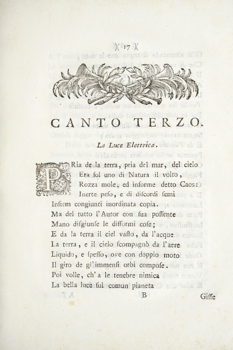 / X >7 X CANTO TERZO. ■ La Luce Elettrica. Ria de.la terra, pria del mar, del cielo Era fol uno di Natura il volto, A, Rozza mole, ed informe detto Caos: Inerte pefo, e di difcordi ferni Infiem congiunti inordinata copia. Ma del tutto F Autor con iua poffente Mano difg»unfé le difformi cofe; E da la terra il ciel vallo, da Tacque la terra, e il cielo fcompagnò da l’aere Liquido, e Ipeffo, ove con doppio moto Il giro de gfimmenlì orbi compofe. Poi volle, eh’a le tenebre nimica La bella luce fui comun pianeta & Giffe