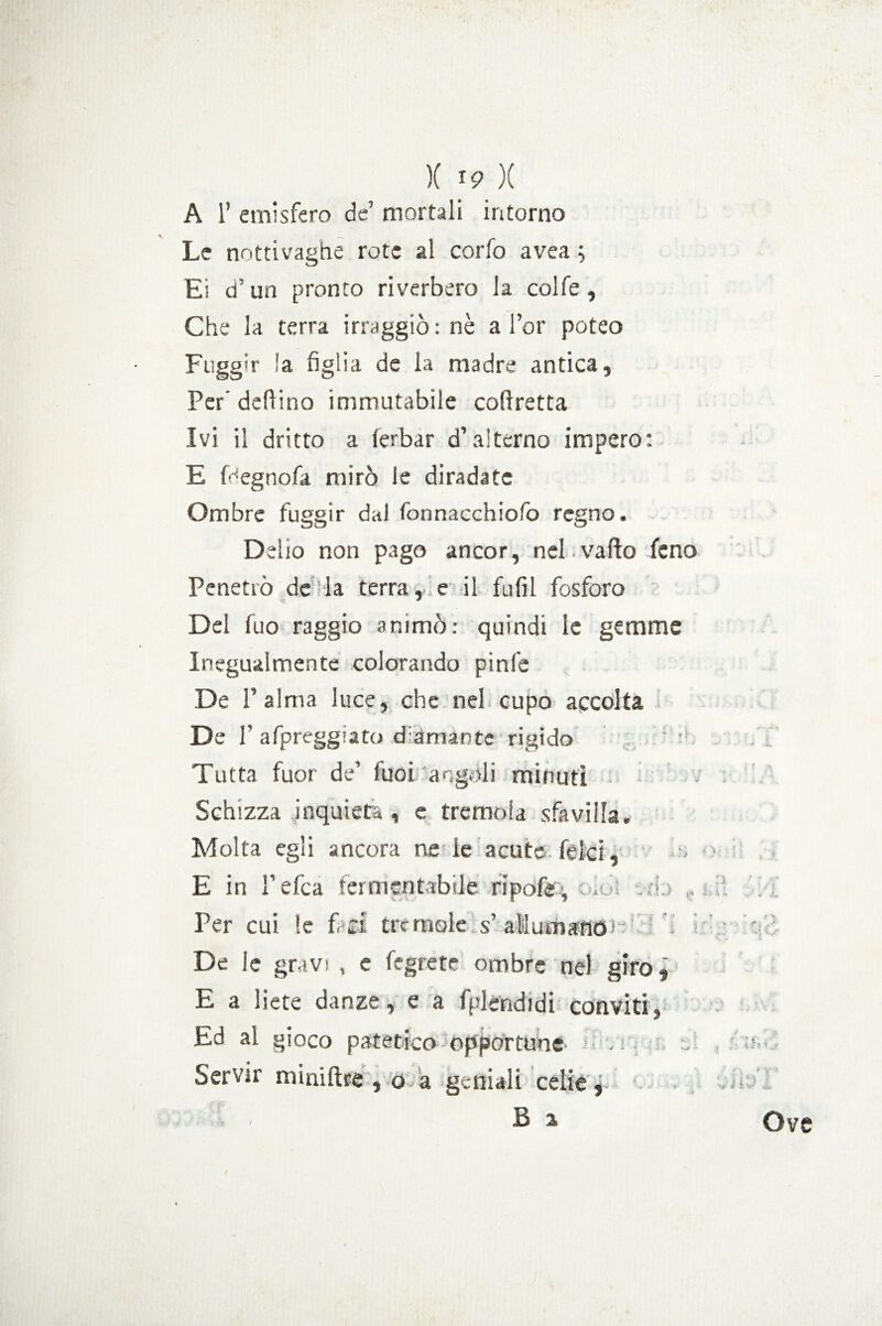 A 1’ emisfero de’ mortali intorno Le nottivaghe rote al corfo avea ; Ei d un pronto riverbero la colfe , Che la terra irraggiò : nè a l’or poteo Fuggir !a figlia de la madre antica. Per’ dettino immutabile coftretta Ivi il dritto a ferbar d’alterno impero: E Fegnofa mirò le diradate Ombre fuggir dal fonnaechiofo regno. Delio non pago ancor, nel.vado fcno Penetrò desia terra,:e il fufil fosforo Del fuo raggio animò: quindi le gemme Inegualmente colorando pinfe De l’alma luce, che nel cupo accolta De 1’ afpreggiato diamante rigido Tutta fuor de’ fuoi angoli minuti Schizza inquieta , e tremola sfavilla. Molta egli ancora ne le acute felci, ■ E in ì’efca fermentabile ripofe% . .ri. ,, ri. Per cui le f ri trcmole s’ allumano) - : ' De le gravi , e fegrete ombre nel giro, E a liete danze, e a fplendidi conviti, Ed al gioco patetico opportune / a Servir miniftee , o>a geniali celie j : - B a Ove