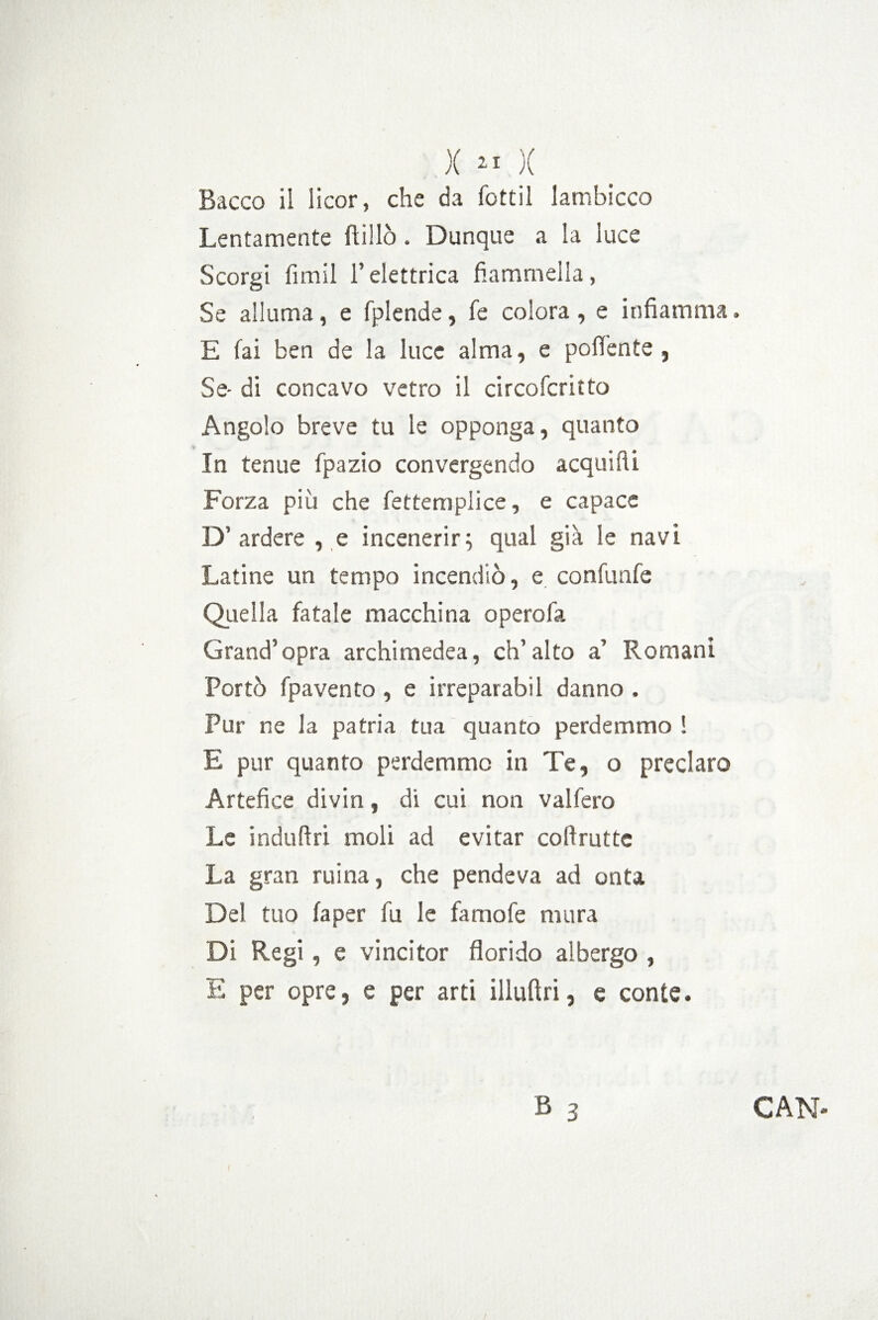 X » )( Bacco il iicor, che da fottìi lambicco Lentamente ftillò. Dunque a la luce Scorgi fimil l’elettrica fiammella, Se alluma, e fplende, fe colora , e infiamma » E fai ben de la luce alma, e poffente , Se- di concavo vetro il circofcritto Angolo breve tu le opponga, quanto In tenue fpazio convergendo acquifti Forza più che fettemplice, e capace D’ardere , e incenerir; qual già le navi Latine un tempo incendiò, e confunfe Quella fatale macchina opero fa Grand’opra archimedea, ch’alto a’ Romani Portò fpavento , e irreparabil danno , Pur ne la patria tua quanto perdemmo ! E pur quanto perdemmo in Te, o preclaro Artefice divin, di cui non vaifero Le induftri moli ad evitar coftrutte La gran ruina, che pendeva ad onta Del tuo fa per fu le famofe mura Di Regi, e vincitor florido albergo , E per opre, e per arti illuftri, e conte.