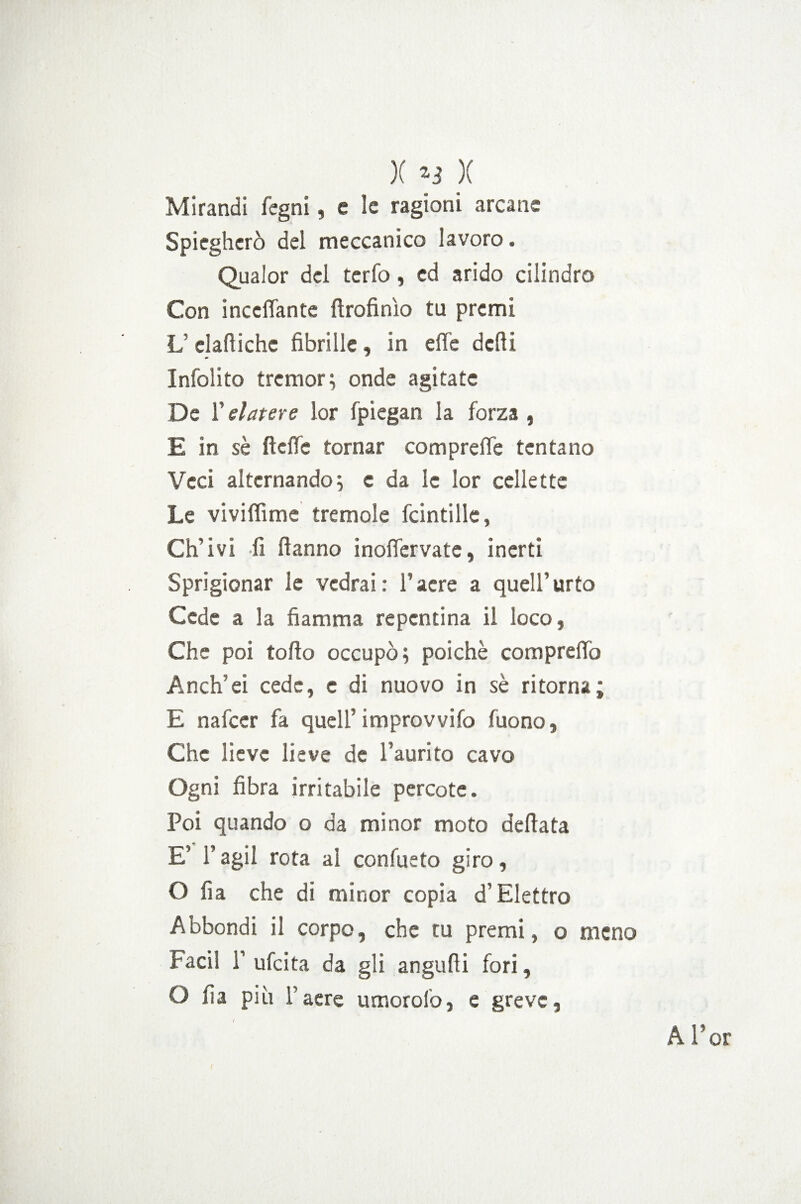 X y X Mirandi fcgni, e le ragioni arcane Spiegherò del meccanico lavoro. Qualor del terfo, ed arido cilindro Con mediante ftrofinìo tu premi L dafiiche fibrille, in effe defili Infolito tremore onde agitate De Velatere lor fpiegan la forza, E in sè fteffe tornar compreffe tentano Veci alternando; c da le lor cellette ' Le viviffime tremole fcintille, Ch’ivi fi fianno inoffervate, inerti Sprigionar le vedrai : l’aere a quell’urto Cede a la fiamma repentina il loco, Che poi torto occupò; poiché compreffo A neh’ ei cede, c di nuovo in sè ritorna; E nafeer fa quell’ improvvifo (uono, Che lieve lieve de l’aurito cavo Ogni fibra irritabile percote. Poi quando o da minor moto dettata E’ l’agii rota al confueto giro, O fi a che di minor copia d’Elettro Abbondi il corpo, che tu premi, o meno Paci! 1’ ufeita da gli angufli fori, O fia più l’aere umorolo, e greve,