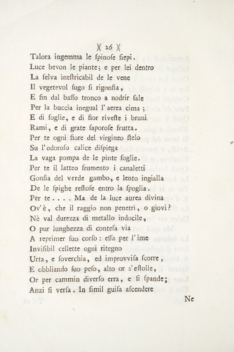 Talora ingemma le fpinofe fiepi. Luce bevon le piante $ e per lei dentro La lei va ineftricabil de le vene Il vegetevol fugo fi rigonfia, E fin dal baffo tronco a nodrir fale Per la buccia inegual F aerea cima ; E di foglie, e di fior rivede i bruni Rami, e di grate faporofc frutta. Per te ogni fiore del virginco ftelo Su Fodorofo calice difpiega La vaga pompa de le pinte foglie. Per te il latteo frumento i canaletti Gonfia del verde gambo, e lento ingialla De le fpighe reftofe entro la fpoglia. Per te ... . Ma de la luce aurea divina Ov' è, che il raggio non penetri, o giovi Nè vai durezza di metallo indocile, O pur lunghezza di contefa via A reprimer fuo corfo : ella per F ime Invifibil cellette ogni ritegno Urta, c foverchia, ed improvvifa fcorre, E obbliando fuo pefo, alto or s’efìolle. Or per cammin diverfo erra, e fi fpande; Anzi fi verfa. In fimil guifa afcendere