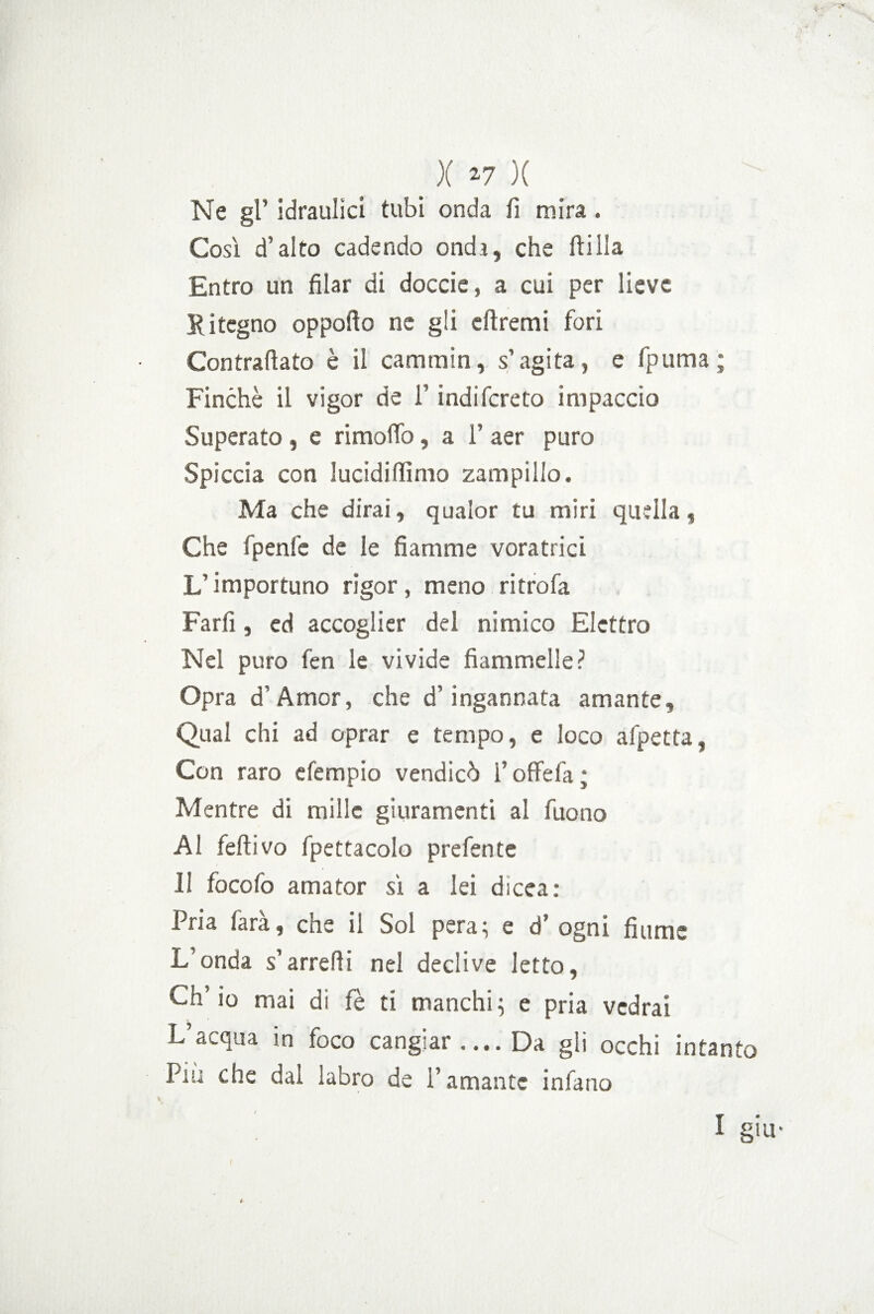 . X *7 )( Ne gl’ idraulici tubi onda fi mira . Cosi d’alto cadendo ondi, che ftilla Entro un filar di doccie, a cui per lieve Ritegno oppofio ne gli cftremi fori Contrafiato è il cammin, s’agita, e fpuma; Finché il vigor de l’indifereto impaccio Superato , e rimofio, a 1’ aer puro Spiccia con lucidi fiimo zampillo. Ma che dirai, qualor tu miri quella, Che fpenlé de le fiamme voratrici L’importuno rigor, meno ritrofa Farti, ed accoglier del nimico Elettro Nel puro fen le vivide fiammelle? Opra d’Amor, che d’ingannata amante. Qual chi ad oprar e tempo, e loco afpetta, Con raro efempio vendicò l’oflfefa ; Mentre di mille giuramenti al Tuono Al fellivo fpettacolo prefente 11 focofo amator sì a lei dicea: Pria farà, che il Sol pera; e d’ ogni fiume L’onda s’arrefii nel declive letto, Ch’io mai di fè ti manchi; e pria vedrai L’acqua in foco cangiar.... Da gli occhi intanto Pm che dal labro de l’amante infuno