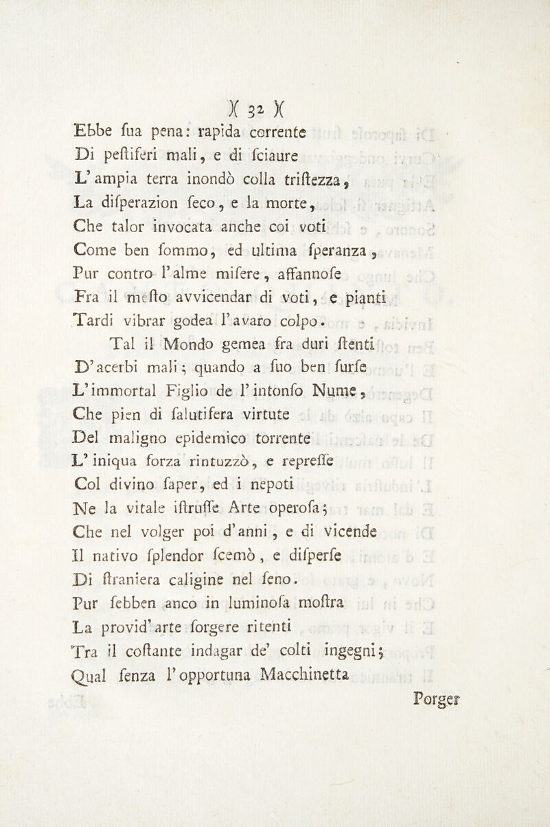 Ebbe fu a pena: rapida corrente Di pefiiferi mali, e di fciaure L’ampia terra inondò colla triftezza, La difperazion feco, e la morte. Che taior invocata anche coi voti Come ben fommo, ed ultima fperanza , Pur contro Palme niifere, affannofe Fra il mefto avvicendar di voti, e pianti Tardi vibrar godea l’avaro colpo. Tal il Mondo gernea fra duri ftenti D’acerbi mali ; quando a fuo ben furfe L’immortai Figlio de Tintonfo Nume, Che pien di fa! utifera virtute Del maligno epidemico torrente L’iniqua forza rintuzzò, e reprefle Col divino fa per, ed i nepoti Ne la vitale iftrufle Arte opero fa; Che nel volger poi d’anni, e di vicende Il nativo fplendor fcemò , e difperfe Di draniera caligine nel leno. Pur febben anco in luminofa moftra La provid’arte forgere ritenti Tra il collante indagar de’ colti ingegni; Qual fenza l’opportuna Macchinetta