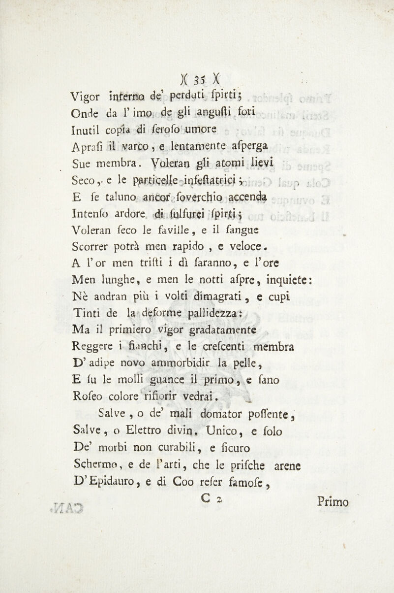 )(35X. ' Vigor interno de’ perduti fpirti; Onde da l’imo de gli angufti fori \ 'i * Inutil copia di ferofo umore Aprati il varco, e lentamente afperga Sue membra. Voleran gli atomi lievi Seco,-e le particelle infetiatrici v E fe taluno ancor foverchio accenda Intenfo ardore di iulfurci fpirjtij Voleran feco le faville, e il fangue Scorrer potrà men rapido , e veloce. A l’or men trilli i di faranno, e l’ore Men lunghe, e men le notti afpre, inquiete : Nè andran più i volti dimagrati, e cupi Tinti de la deforme pallidezza: Ma il primiero vigor gradatamente Reggere i fianchi, e le crefcenti membra D’adipe novo ammorbidir la pelle, E lu le molli guance il primo, e fano Rofeo colore rifiorir vedrai. V. Sai ve , o de’ mali domator polente, Salve, o Elettro divin. Unico, e folo De' morbi non curabili, e ficuro Schermo, e de l’arti, che le prifche arene D’Epidauro, e di Coo refer faniofe, \ -A £ f Primo