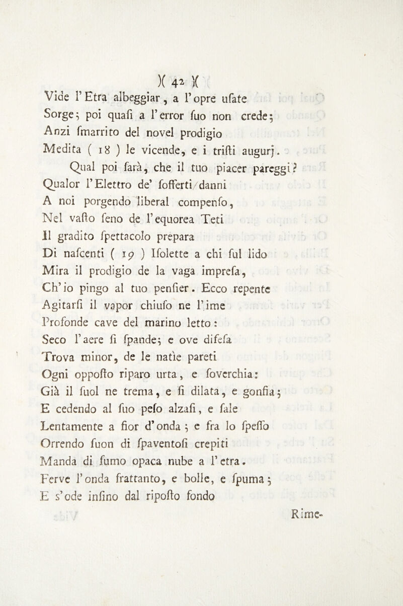 Vide l'Etra albeggiar, a l’opre ufate Sorge ; poi quali a l’error fuo non crede; Anzi fmarrito dei novel prodigio Medita ( 18 ) le vicende, e i trilli augurj. Qual poi farà, che il tuo piacer paregg Qualor l’Elettro de’ fofferti/danni A noi porgendo liberal corripenfo, Nel vado feno de V equorea Teti 11 gradito fpettacolo prepara Di nafcenti ( 19 ) Ifolette a chi fui lido Mira il prodigio de la vaga imprefa, Ch’io pingo al tuo penfier. Ecco repente Agitarfi il vapor chi ufo ne l’ime Profonde cave del marino letto : Seco l’aere li fpande; e ove difefa Trova minor, de le natie pareti Ogni opporto riparo urta, e fovcrchia: Già il fuol ne trema, e fi dilata, e gonfia; E cedendo al fuo pelo alzafi, e fale Lentamente a fior d’onda ; e fra lo fpelìo Orrendo fuon di fpaventofi crepiti Manda di fumo opaca nube a l’etra. Ferve l’onda frattanto, e bolle, e fpuma; E s’ode infino dal riporto fondo