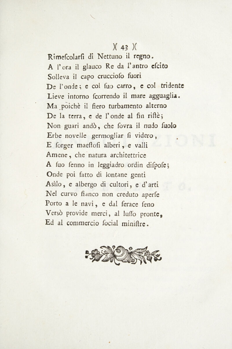 Rimefcolarfi di Nettuno il regno. A l’ora il glauco Re da Fantro efcito Solleva il capo crucciofo fuori De Fonde ; e col fuo carro, e co! tridente Lieve intorno fcorrendo il mare agguaglia. Ma poiché il fiero turbamento alterno De la terra, e de Fonde al fin riftè; Non guari andò, che fovra il nudo fuolo Erbe novelle germogliar fi videro, E forger maefiofi alberi, e valli Amene, che natura architettrice A fuo fenno in leggiadro ordin difpofe; Onde poi fatto di lontane genti Asilo, e albergo di cultori, e d’arti Nel curvo fianco non creduto aperfe Porto a le navi, e dal ferace feno Versò provide merci, al ludo pronte* Ed al commercio focial miniftre.