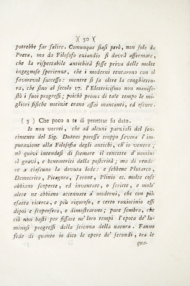 potrebbe far /altre. Comunque fiafi però, non [oh da Poeta, ma da Filofofo eziandio fi dovrà affermare * che la rifpett abile antichità foffe priva delle molte ingegnofe fperienze, che i moderni tentarono con sì favorevol fucceffo : mentre fi fa oltre la conghiettu- va, che fino al fecola 17. V Elettricifmo non manife- fio i fuoi progrejj: ■ poiché prima di tale tempo le mi¬ gliori fifiche notizie erano affai mancanti, ed ofcure. ( 5 ) Che poco a te di penetrar fu dato. Io non vorrei, che ad alcuni parz iali del pen¬ timento del Sig. Dntens pareffe troppo Severa ! im¬ putazione alla Filofofia degli antichi, eh' io venero ,* ve quivi intendefi di feemare il concetto d' uomini sì gravi, e benemeriti della pofi evita ; ma di rende¬ re a ciafcuno la dovuta lode : e [ebbene Plutarco, Democrito , Pitagora, Jerone , Plinio ec. molte cofe abbiano /coperte , ed inventate, 0 ferine , moli altre ne abbiano accennate a' moderni, che con pili sfatta ricerca, 1? piu rigorofo, r rmo raziocinio ejjì dipoi e feoperfero, <? dimofirarono ; pure fombra, dr<? ciò non baffi per fiffare ne' loro tempi l'epoca de' lu¬ mi no fi progrejfi della faenza della natura • Fanno fede di quanto io dico le opere de' fecondi, tra le qua-