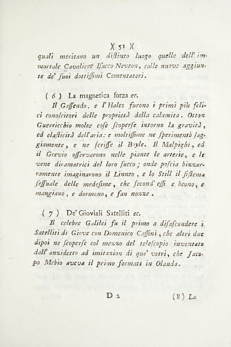 quali meritano un dijhnto luogo quelle dell' im¬ mortale Ca-valierf Ifncco Nevton, colle nuove aggi un- 3 V te de Jim dottijjìmi Cementatori. ( 6 ) La magnetica forza et. Il Gaffendo, e l'Hales furono ì primi piu feli¬ ci conofcitori delle proprietà della calamita. Otton Guerricchio molte cofe feoperfe intorno la gravità, ed elaflicità dell'aria: e mohiffime ne /perimento fag¬ giamente, e ne fcrijfe il B>yle. Il Malpìgli!, ed il Creino ojfervarono nelle piante le arterie, e le ■vene diramatrìci del loro fuoco ’ onde pofeia bizzar¬ ramente imaginarono il Linneo , e lo Stili il ftfìema fefj'uale delle medefìme, che fecondi effi e beano, e mangiano , e dormono, e fan nozze . ( 7 ) De’Gioviali Satelliti ec. Il celebre Galilei fu il primo a difafeondere ì Satelliti di Giove con Domenico Caffi ni, che altri due dipoi ne feoperfe col mezzo del tele [copio inventato dall anzidetto ad imitazion di que vetri, che Jaco¬ po Mebto aveva il primo formati in Olanda-