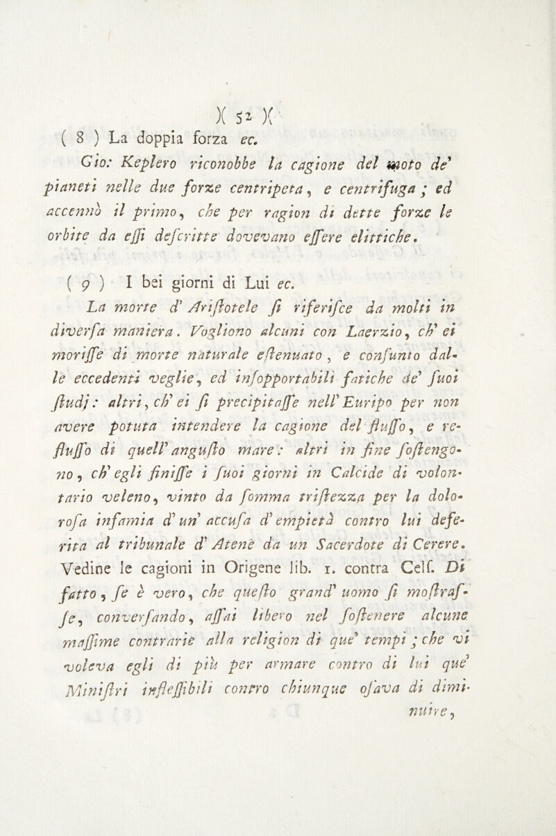 v 8 ) La doppia forza ec. Cio: Keplero riconobbe la cagione del moto de' pianeti nelle due forze centripeta, e centrifuga ; ed accenno il primo, che per ragion di dette forze le orbite da ejji deferiti e dovevano e fiere el itti che. r  ' ( 9 ) I bei giorni di Lui ec. La morte d’Arinotele fi riferifee da molti in àiverfa maniera. Vogliono alcuni con Laerzio, eh' ei morijfe ài morte naturale eflenuato , e consunto dal- le eccedenti veglie, ed infopportabili fatiche de' fuoi jludj : altri, eh' ei fi precipitale nell'Euripo per non avere potuta intendere la cagione del fiufb, e re- flujfo di quell' anguflo mare: altri in fine fofierigo¬ no , eh' egli finijfe i fuoi giorni in Calcide di volon¬ tario veleno, vinto da fiamma triflezza per la dolo- rafia infamia d'un accufia d'empietà contro lui defe¬ rita al tribunale d'Atene da un Sacerdote di Cerere. Vedine le cagioni in Origene lib. i. contra Geif. Di fitto, fe è vero, che quello grand' uomo fi mofiraj- fe^ converfando, affai libero nel foflenere alcune majfime contrarie alla rcligion di que' tempi ; che vi voleva egli di piu per armare contro di lui que' Mini Uri inf.efi.bil> contro chiunque ofava di dimi■ nutre,