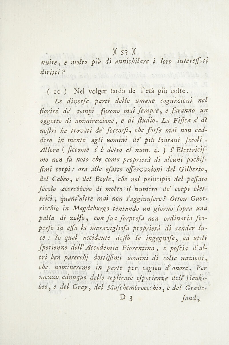 nutre, e molto piu di annichilare i loro diritti ? interejfi-ti ( io ) Nel volger tardo de l’età più colte. Le diverfe parti delle umane cognizioni nel fiorire' de' tempi furono mai fiempre, e faranno un oggetto di ammirazione , e di fiudio. La Fife a a’ dì no fri ha trovati de' foccorfi, che forfè mai non cad¬ dero in mente agli uomini de' piu lontani fecali . Allora ( ficcarne s è detto al num. 4. ) V FJettricij- mo non fu noto che come proprietà di alcuni pochif- fimi corpi : ora alle efatte efifervazioni del Gilberto, del Cabeo, e del Boy le, che nel principio del p afato fecola accrebbero di molto il numero de' corpi elet¬ trici , quant' altre mai non saggiunfero? Otton Guer- ticchio in Magdeburgo tentando un giorno jopra una palla di zolfo, con fua forprefa non ordinaria fico- perfe in e fifa la maravighofa proprietà di render lu¬ ce : lo qual accidente defilo le ingegno fé, ed utili fper lenze dell' Accademia Fiorentina , e pofeia d'al¬ tri ben parecchj dottijjimt uomini di colie nazioni, che nomineremo .in parte per cagion d'onore. Ber mezzo adunque delle replicate efperienze dell' Haukj- beo 5 e del Cray, del Mufichembroecchio, e del Grav'e- D 3 fattdi> i
