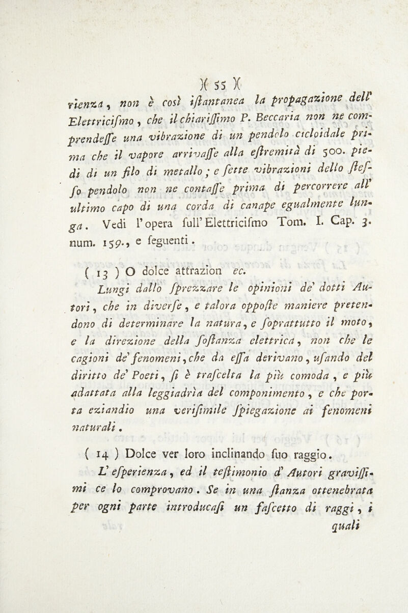 rienza, non è così ifiantanea la propagazione dell Elettricifmo, che il chiariamo P. Beccaria non ne com¬ prendere una vibrazione di un pendolo cicloidale pri¬ ma che il vapore arrivale alla eflremuà di 500. pie¬ di di un filo di metallo ; e fette vibrazioni dello flefi fo pendolo non ne contajfe prima di percorrere all ultimo capo di una corda di canape egualmente lun¬ ga. Vedi l’opera full’Elettricifmo Tom. I. Gap. 3. num. 159-, e feguenti. ( 13 ) O dolce attrazioni ec. Lungi dallo jprezzare le opinioni de' dotti Au¬ tori , che in diverfe, e talora oppofìe maniere preten¬ dono di determinare la naturale foprattutto il moto9 e la direzione della fio fi a nz a elettrica, non che le cagioni de' fenomeni, che da ejfa derivano , ufiando del diritto de’ Poeti, fi è trafeelta la piu comoda , e pile adattata alla leggiadrìa del componimento, e che por¬ ta eziandio una verijimile Jpiegazione ai fenomeni naturali. é ■ ■ ( 14 ) Dolce ver loro inclinando fuo raggio. L' efperienza, ed il tefthnonio d1 Autori graviti¬ mi ce lo comprovano. Se in una flanza ottenebrata per ogni parte introducafi un fafeetto di raggi, t quali \