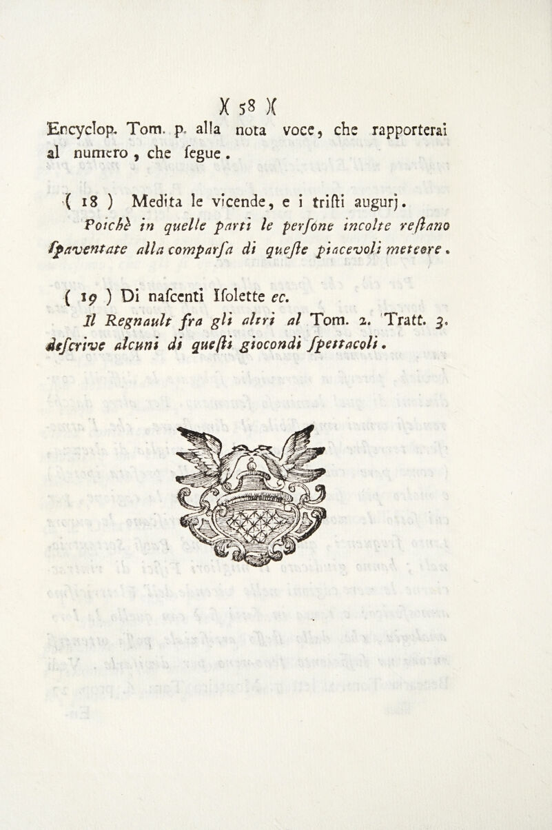 X 58 )( Ercyclop, Tom. p, alla nota voce, che rapporterai al numero , che fegue . ( 18 ) Medita le vicende, e i trilli augurj. Poiché in quelle parti le perfóne incolte reftano fpaventate alla campar fa di quejle piacevoli meteore. ( ip ) Di nafccnti ITolette ec. Il Regnault fra gli altri al Tom. a. Tratt. 3,