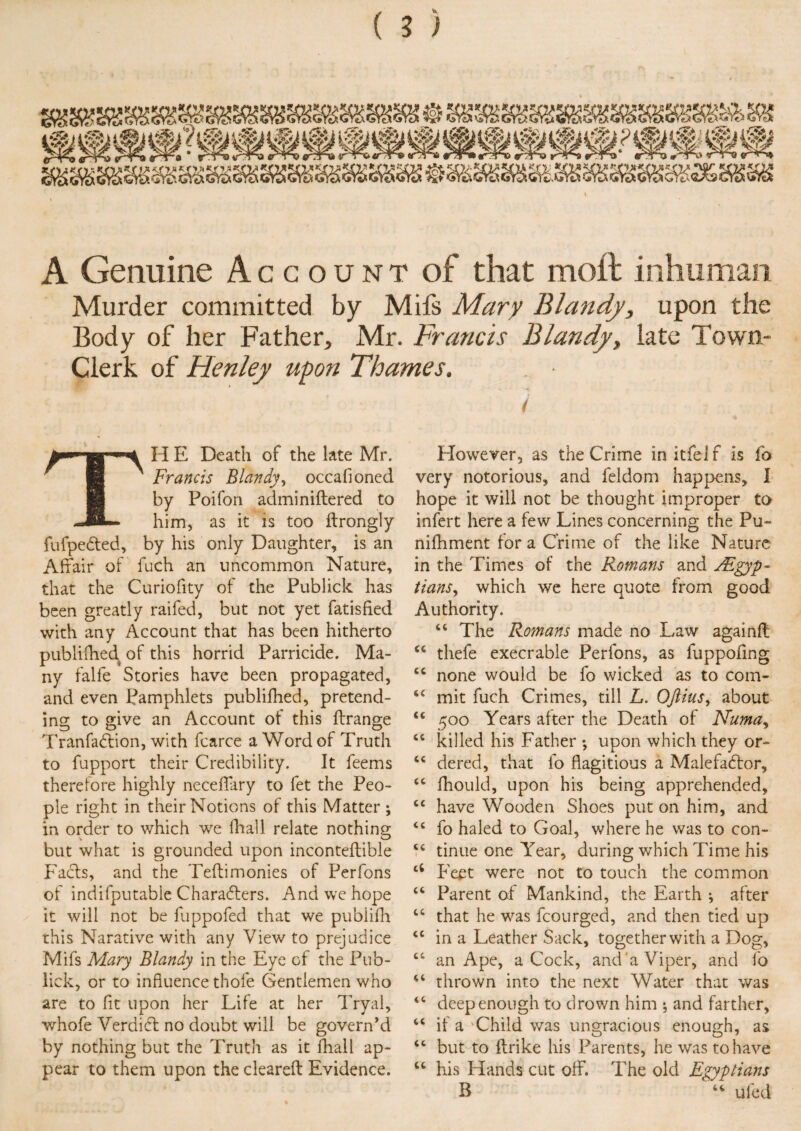 A Genuine Account of that moil inhuman Murder committed by Mifs Mary Blandy, upon the Body of her Father, Mr. Francis Blandy, late Town- Clerk of Flenley upon Thames. TH E Death of the late Mr. Francis Blandy, occafioned by Poifon adminiftered to him, as it is too ftrongly fufpeCted, by his only Daughter, is an Affair of fuch an uncommon Nature, that the Curiofity of the Publick has been greatly raifed, but not yet fatisfied with any Account that has been hitherto publifhed of this horrid Parricide. Ma¬ ny falfe Stories have been propagated, and even Pamphlets publifhed, pretend¬ ing to give an Account of this flrange TranfaCfion, with fcarce a Word of Truth to fupport their Credibility. It feems therefore highly neceffary to fet the Peo¬ ple right in their Notions of this Matter ; in order to which we fhall relate nothing; but what is grounded upon inconteftible Facts, and the Teftimonies of Perfons of indifputable Characters. And we hope it will not be fuppofed that we publifh this Narative with any View to prejudice Mifs Mary Blandy in the Eye of the Pub- lick, or to influence thofe Gentlemen who are to fit upon her Life at her Tryal, whofe Verdidl no doubt will be govern’d by nothing but the Truth as it fhall ap¬ pear to them upon the cleared Evidence. However, as the Crime initfelf is fo very notorious, and feldom happens, I hope it will not be thought improper to infert here a few Lines concerning the Pu~ nilhment for a Crime of the like Nature in the Times of the Romans and ^Egyp¬ tians^ which we here quote from good Authority. “ The Romans made no Law againfl “ tliefe execrable Perfons, as fuppofing cc none would be fo wicked as to com- “ mit fuch Crimes, till L. Oftius, about cc 500 Years after the Death of Numa, “ killed his Father ; upon which they or- cc dered, that fo flagitious a MalefaCtor, u fhould, upon his being apprehended, cc have Wooden Shoes put on him, and <c fo haled to Goal, where he was to con- tinue one Year, during which Time his ci Feet were not to touch the common “ Parent of Mankind, the Earth * after “ that he was fcourged, and then tied up “ in a Leather Sack, together with a Dog, “ an Ape, aCock, and‘a Viper, and fo thrown into the next Water that was <c deep enough to drown him 5 and farther, cc if a 'Child was ungracious enough, as “ but to flrike his Parents, he was to have “ his Hands cut off. The old Egyptians B “ ufed