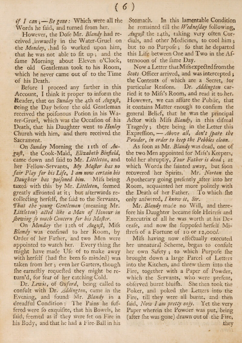 if I can\—Be gone: Which were all the Words he faid, and turned from her. However, the Dofe Mr. Blandy had re¬ ceived inwardly in the Water-Gruel on the Monday, „had fo worked upon him, that he was not able to fit up ; and the fame Morning about Eleven o’Ciock, the old Gentleman took to his Room, which he never came out of to the Time of his Death. Before 1 proceed any farther in this Account, I think it proper to inform the Header, that on Sunday the 4th of Auguft, toeing the Day before the old Gentleman received the poifonous Potion in his Wa¬ ter-Gruel, which was the Occafion of his Death, that his Daughter went to Henley Church with him, and there received the Sacrament. On Sunday Morning the nth of Au¬ guft, the Cook-Maid, Elizabeth Binfield, came down and faid to Mr. Littleton, and her Fellow-Servants, My Mafter has no fair Play for his Life, 1 am now certain his Daughter has poifoiied him. Mifs being taxed with this by Mr. Littleton, feemed greatly affronted at it*, but afterwards re- col lediing herfelf, fhe faid to the Servants, That the young Gentleman (meaning Mr. Littleton) a Sled like a Man of Honour in Jhewing fo much Concern for his Mafter. On Monday the 12th of Auguft, Mifs Blandy was confined to her Room, by Order of her Father, and two Men were appointed to watch her. Every thing fhe might have made Ufe of to make away with herfelf (had fhe been fo minded) was taken from her *, even her Garters, though fhe earneftly requeffed they might be re¬ turn’d, for fear of her catching Cold. Dr. Lewis, of Oxford, being called to confult with Dr. Addington, came in the Evening, and found Mr. Blandy in a dreadful Condition : The Pains he buf¬ fered were fo exquifite, that his Bowels, he laid, feemed as if they were fet on Fire in his Body, and that he had a Fire^Ball in his Stomach. In this lamentable Condition he remained till the IVednefday following, Auguft the 14th, taking very often Cor- • dials, and other Medicines, to cool him ; but to no Purpofe *, fo that he departed this Life between One and Two in the Af- ternooon of the fame Day. Now a Letter that Mifs expected from the Scots Officer arrived, and was intercepted the Contents of which are a Secret, for particular Reafons. Dr. Addington car¬ ried it to Mifs’s Room, and read it to her. However, we can affure the Public, that it contains Matter enough to confirm the general Belief, that he was the principal Adlor with Mifs Blandy, in this difmal Tragedy*, there being in the Letter this Expreffiion, — Above all-> don't fpare the Powdery in order to keep the Pebbles clean. As foon as Mr. Blandy was dead, one of the two Men appointed for Mifs’s Keepers, told her abruptly, Tour Father is dead ; at which Words fhe fainted away, but foon recovered her Spirits. Mr. Norton the Apothecary going prefently ^after into her Room, acquainted her more politely with the Death of her Father. To which fhe only anfwered, 1 know it, Sir. Mr. Blandy made no Will, and there¬ fore his Daughter became foie Heirefs and Executrix of all he was worth at his De- ceafe, and now fhe fuppofed herfelf Mi- ftrefs of a Fortune of 10 or 12,000/. Mifs having now effectually executed her unnatural Scheme, began to confult her own Safety ; to which Purpofe ike brought down a large Parcel of Letters into the Kitchen, and threw them into the Fire, together with a Paper of Powder, which the Servants, who were prefent, obferved burnt bluifh. She then took the Poker, and poked the Letters into the Fire, till they were all burnt, and then faid. Now I am pretty eajy. Yet the very Paper wherein the Powder was put, being (after fhe was gone) drawn out of the Fire, they