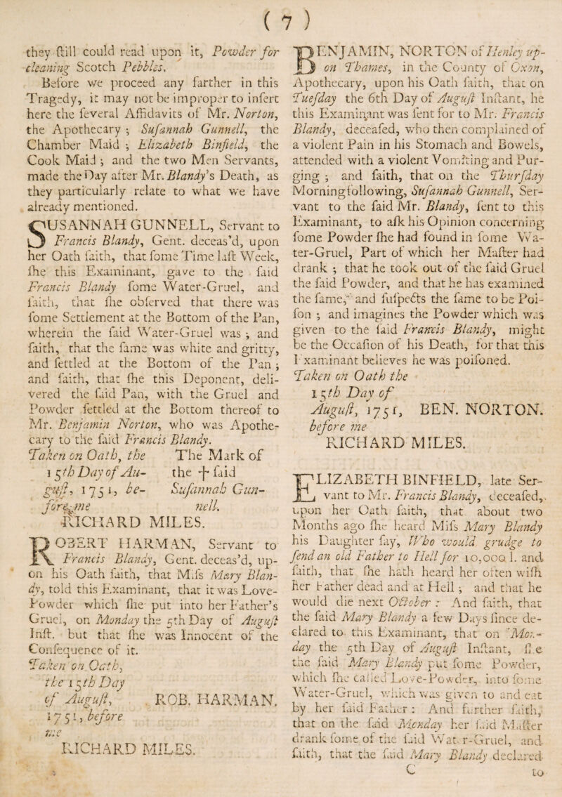 they dill could read upon it, Powder for cleaning Scotch Pebbles, Before we proceed any farther in this Tragedy, it may not be improper to infert here the feveral Affidavits of Mr. Norton, the Apothecary ; Sufannah Gunnell, the Chamber Maid •, Elizabeth Binfieldj the Cook Maid ; and the two Men Servants, made the Hay after Mr. BlandyB Death, as they particularly relate to what we have already mentioned. iUSANNAH GUNNELL, Servant to Francis Blandy, Gent, deceas'd, upon her Oath faith, that fome Time laft Week, ihe this Examinant, gave to the faid Francis Blandy fome Water-Gruel, and faith, that Ihe obferved that there was fome Settlement at the Bottom of the Pan, wherein the faid Water-Gruel was *, and faith, that the fame was white and gritty, and fettled at the Bottom of the Pan ; and faith, that (lie this Deponent, deli¬ vered the faid Pan, with the Gruel and Powder fettled at the Bottom thereof to Mr. Benjamin Norton, who was Apothe¬ cary to the faid Francis Blandy. Fa ken on Qathy the The Mark of i 5 th Day of An- t he ft faid gufl, 1751? be- Sufannah Gun¬ fire, me nelL ill CHARD MILES. 03SRT HARMAN, Servant to Francis Blandy, Gent, deceas’d, up¬ on his Oath faith, that Mds Mary Blan¬ dy ^ told this Examinant, that it was Love- Powder which file put into her Father’s Gruel, on Monday the 5th Day of Auguft I nil. but that fhe was Innocent of the Confequenee of it. Faken on Oath, the 15 th Day of Auguft, 1751, before ROB. HARMAN. *> V RICHARD MILES. Benjamin, Norton of Henley ag¬ on Thames, in the County of Cxony Apothecary, upon his Oath frith, that on Tuefday the 6th Day of Auguft Infant, he this Examinant was lent for to Mr. Francis Blandy, deceafed, who then complained of a violent Pain in his Stomach and Bowels, attended with a violent Vomiting and Pur¬ ging ; and frith, that on the Thurfday Morningfollowing, Sufannah Gunnell, Ser¬ vant to the faid Mr. Blandy, fent to this Examinant, to afk his Opinion concerning fome Powder fhe had found in fome Wa- ter-Gruel, Part of which her Matter had drank ; that he took out of the laid Gruel the faid Powder, and that he has examined the fame,’’and fufpefts the fame to be Poi- fon ; and imagines the Powder which was given to the faid Francis Blandy, might be the Occafion of his Death, for that this Examinant believes he was poifoned. Taken on Oath the I §th Day of Auguft> 175L BEN. NORTON, before me RICHARD MILES. ELIZABETH BINFIELD, late Ser- j vant to Mr. Francis Blandy, deceafed,. upon her Oath faith, that about two Months ago flic heard Mils Mary Blandy his Daughter fay, Who would grudge to fend an old Father to Hell for 10.000 1. and faith, that fhe hath heard her often wifli her Father dead and at Hell j and that he would die next Ofiober : And faith, that the faid Mary Blandy a few Days fmee de¬ clared to. this. Examinant, that on 'Mon¬ day the 5th Day of Auguft Infant, foe tne faid Mary Blandy put fome Powder, which fhe called Love-Powder, into feme Yv ater-Grutl, which was given to and eat by her laid Father : And farther faith, that on the faid Monday her laid Matter drank fome of the Lid Wat. r-Gruel, and kith, that the faid Mary Blandy declared C ' to 1