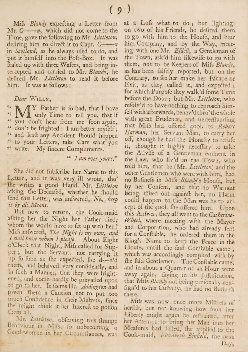 Mifs Blandy expecting a Letter from Mr. C-n, which did not come to the Time, gave the following to Mr. Littleton, defiring him to direft it to Capt. C—n in Scotland, as he always ufed to do, and put it himfelf into the Poft-Box. It was fealed up with three Wafers, and being in¬ tercepted and carried to Mr. Blandy, he defired Mr. Littleton to read it before him. It was as follows : Lear Willy, /TY Father is fo bad, that I have u i.VJL only Time to tell you, that if you don’t hear from me loon again, don’t be frighted : I am better myfelf 44 and lead any Accident fhould happen iC to your Letters, take Care what you iC write. My fincere Compliments. “ / am ever yours She did not fubfcribe her Name to this Letter; and it was very ill wrote, tho5 file writes a good Hand. Mr. Littleton afking the Deceafed, whether he fhould lend this Letter, was anfwered, No, keep it by till. Means. But now to return, the Cook-maid afking her the Night her Father died, whom fhe would have to fet up with her P Mils anfwered. The Night is my own, and I will have whom I pleafe. About Eight o’Clock that Night, Mifs called for Sup¬ per •, but the Servants not carrying it up fo loon as die expedted, fhe d—n’d them, and behaved very confidently, and in fuch a Manner, that they were frio-ht- enecl, and could hardly be prevailed upon to go to her. It feems Br. Addington had given them a Caution not to put too much Confidence in their Miffrefs, fince fhe might think it her Intereft to poifon them ail. Mr. Littleton, obferving this ftrange Bcnaviour in Mifs, fo unbecoming a Gentlewoman in her Circumfiances, was at a Lofs what to do •, but lighting on two of his Friends, he defired them to go with him to the Houle, and bear him Company, and by the Way, meet¬ ing with one Mr. Efdell, a Gentleman of the Town, ask’d him likewife to go with them, not to be Keepers of Mifs Blandy, as has been falfely reported, but on the Contrary, to fee her make her Efcape or Exit, as they called it, and expedted ; for which Purpofe they walk’d fome Time before the Door ; but Mr. Littleton, who refolv’d to have nothing to reproach him¬ felf with afterwards, behav’d thro’ the whole with great Prudence, and underfcanding that Mifs had offered 500I. to Robert Harman, her Servant Man, to carry her off, though he had the Honefty to refufe it, thought it highly neceffary to take the Advife of a Gentleman eminent in the Law, who Jiv’d in the Town, who told him, that he (Mr. Littleton) and the other Gentlemen who were with him, had no Bufinefs in Mifs Blandy s Houfe, but by her Conient, and that no Warrant being iffued out againft her, no Harm could happen to the Man was he to ac¬ cept of the 500L fhe offered him. Upon this Anfwer, they all went to the Catherine- V/heel, where meeting with the Mayor and Corporation, who had already fent for a Conflable, he ordered them in the King s Name to keep the Peace in the Houfe, untill the faid Conffable came ; which was accordingly complied with by fhe faid Gentlemen. The Conffable came, and in about a Quarter of an Hour went away again, faying in his Juflification, that Mils Blandy not being perlonally con- fign’d to his Cuftody, he had no Bufinefs there. Mils was now once more Miffrefs of herfelf, but not knowing how foon her Liberty might again be reftrained., after her Attempt to bring her Man into her Meafures had failed, fhe applied to the Cook-maid, Elizabeth Binfield, the next