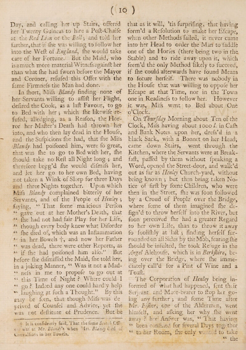 Day, and calling her up Stairs, offered her Twertty Guineas to hire a Poft-ChaSfe at the Red Li/n or the Bell, and told her farther, that if fne was willing to follow her into the Weft of England, fhe would take care of her Fortune. But the Maid, who is a much more material Witnefsagainft her than what fhe had fworn before the Mayor and Coroner, refufed this Offer with the fame Firmnefs the Man had done. In fhort, Mifs Blandy finding none of her Servants willing to aftift her Flight, defirea the Cook, as a laft Favour, to go to Bed with her *, which fhe likewife re¬ fufed, alledging, as a Reafon, the Plor- ror her Matter’s Death had thrown her into, and who then lay dead in the Houfe, and the Sufpicions fhe had, that fne Mils ,Blandy had poifoned him, v/ere fo great, that was fhe to go to Bed with her, fhe Should take no Reft all Night long ; and therefore begg’d fhe would difmifs her, and let her go to her own Bed, having not taken a Wink of Sleep for three Days and three Nights together. Upon which Mifs Blandy complained bitterly of her Servants, and of the People of Henley ; faying, That forne malicious Perfon gave out at her Mother’s Death, that cc ihe had not had fair Play for her Life, though every body knew what Diforder 4C fne died of,, which w7as an Inflammation in her Bowels 7, and now her Father tc was dead, there were ether Reports, as if fhe had poifoned him alfo.” But before fne difmiffed the Maid, fne told her, in a joking Manner, “ Was it net a Mad- ^ nels in me to propofe to go out at €i this Time of Night ?- Where could I go ? Indeed any one could hardly help 41 laughing at fuch a Thought.” By this may be feen, that though Mifs was de prived of Counfei and Advice, yet fhe Las not deftkute of Prudence. But be V it is confidently faid, That the fame Scoti l> Ofr , was at Mr. Blandy % when Trs. Bland} c.cd v.^nvulfioT: s in aer towels,. that as it will, 5tis furprifirig, that having form’d a Refolution to make her Efcape, when other Methods failed, it never came into her Head to order the Man to (addle one of the Horfes (there being two in the Stable) and to ride away upon it, which feem’d the only Method likely to fucceed, if fhe could afterwards have found Means to lecure herfelf. There v/as nobody in the Houfe that was willing to oppofe her Efcape at that Time, nor in the Town one in Readinefs to follow her. However it was, Mifs went to Bed about One o’Clock. On Ehurfday Morning about Ten of the Clock, Mifs having about 1000/. in Cafh and Bank Notes upon her, drefs’d in a black Sack, with a Bonnet on her Head, came down Stairs, went through the Kitchen, where the Servants v/ere at Break - faft, patted by them without fpeaking a Word, opened the Street-door, and walk’d out as far as Henley Church-yard, without being known •, but then being taken No¬ tice of firft by fome Children, who were then in the Street, fhe was foon followed by a Croud of People over the Bridge, where fome of them imagined fhe de- fign’d to throw herfelf into the River, but foon perceived (he had a greater Regard to her own Life, than to throw it away fo foolifhly at laft ; finding herfelf fur- rounded on all Sides by the Mob, fearing fhe fiiould be iniulted, fhe took Refuge in the Angel Alehoufe, which is in Berkjhirey be¬ ing over the Bridge, where fhe imme¬ diately call’d for a Pint of Wine and a Toaff. The- Corporation of Henley being in¬ formed of what had happened, lent their Serjeant and Mace-bearer to flop her go- Hice ‘ D any further ; and fome Time after Mr. Bijbcr, one of the Aldermen, went himfelf, and afking her why fne went away ? h r Anfwer was, 4i That having cc 4.. Deen hex aimed for feveral Days together to. her Room, fhe only vr 1 tO taive als 66 the
