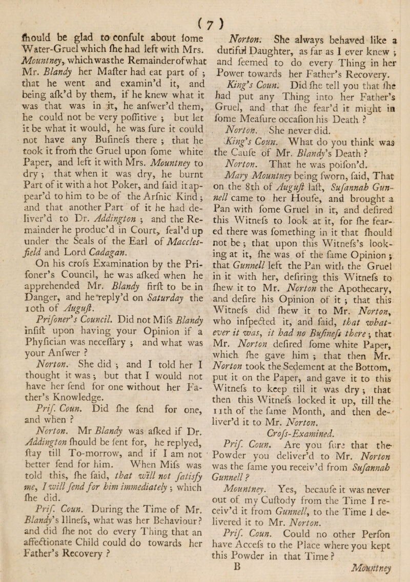 fhould be glad to confult about lome Water-Gruel which fhe had left with Mrs. Mount neyr which was the Remainder of what Mr. Blandy her Maher had eat part of ; that he went and examin’d it, and being afk’d by them, if he knew what it was that was in it, he anfwer’d them, he could not be very positive ; but let it be what it would, he was, fure it could not have any Bufinefs there ; that he took it from the Gruel upon fome white Paper, and left it with Mrs. Mountney to dry *, that when it was dry, he burnt Part of it with a hot Poker, and faid it ap¬ pear’d to him to be of the Arfnic Kind ; and that another Part of it he had de¬ liver’d to Dr. Addington ; and the Re¬ mainder he produc’d in Court* feal’d up under the Seals of the Earl of Maccles¬ field and Lord Cadagan. On his crofs Examination by the Pri- foner’s Council, he was afked when he apprehended Mr. Blandy firit to be in Danger, and he*reply’d on Saturday the 10th of Auguft. Prifoner's Council. Did not Mifs Blandy infift upon having your Opinion if a Phyfician was neceffary ; and what was your Anfwer ? Norton. She did ; and I told her I thought it was *, but that I would not have her fend for one without her Fa¬ ther’s Knowledge. Prif. Coun. Did fhe fend for one, and when ? Norton. Mr Blandy was afked if Dr. Addington fhould be fent for, he replyed, hay till To-morrow, and if I am not better fend for him. When Mifs was told this, fhe faid, that will not fatisfy me, I will fend for him immediately ; which fhe did. Prif Coun. During the Time of Mr. Blandy's lllnefs, what was her Behaviour? and did fhe not do every Thing that an affectionate Child could do towards her Father’s Recovery ? Norton; She always behaved like a dutiful Daughter, as far as I ever knew ♦, and feemed to do every Thing in her Power towards her Father’s Recovery. King's Coun. Did fhe tell you that fhe had put any Thing into her Father’s Gruel, and that fhe fear’d it might in fome Meaiure occafion his Death ? Norton. She never did. King's Coun; What do you think was the Caufe of Mr. Blandy's Death ? Norton. That he was poifon’d. Mary Mountney being fworn, faid. That on the 8 th of Auguft laft, Sufannah Gun¬ nell came to her Houfe, and brought a Pan with fome Gruel in it, and defired this Witnefs to look at it, for fhe fear¬ ed there was fomething in it that fhould not be ; that upon this Witnefs’s look¬ ing at it, fhe was of the fame Opinion ; that Gunnell left the Pan with the Gruel in it with her, defiring this Witnefs to fhew it to Mr. Norton the Apothecary, and defire his Opinion of it *, that this Witnefs did fhew it to Mr. Norton, who infpedfed it, and faid, that what¬ ever it was, it had no Bufinefs there; that Mr. Norton defired fome white Paper, which, fhe gave him ; that then Mr. Norton took the Sedement at the Bottom, put it on the Paper, and gave it to this Witnefs to keep till it was dry *, that then this Witnefs locked it up, till the nth of the fame Month, and then de~' liver’d it to Mr. Norton. Crofs-Examined. Prif. Coun. Are you fure that the* Powder you deliver’d to Mr. Norton was the fame you receiv’d from Sufannah Gunnell ? Mountney. Yes, becaufe it was never out of my Cuftocly from the Time I re¬ ceiv’d it from Gunnell, to the Time 1 de¬ livered it to Mr. Norton. Prif. Coun. Could no other Perfon have Accefs to the Place where you kept this Powder in that Time ? B Mountney