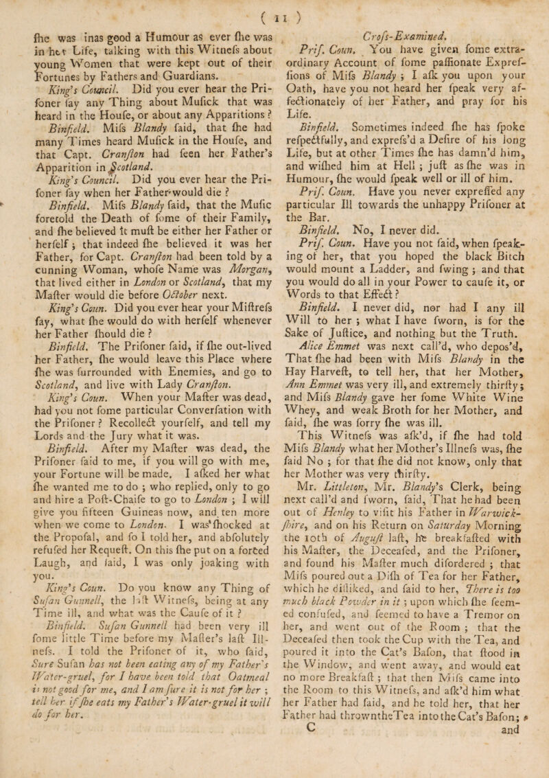 foe was inas good a Humour as ever foe was in her Life, talking with this Witnefs about young Women that were kept out of their Fortunes by Fathers and Guardians. King’s Council. Did you ever hear the Pri- foner lay any Thing about Mufick that was heard in the Houfe, or about any Apparitions ? Binfield. Mifs Blandy faid, that foe had many Times heard Mufick in the Houfe, and that Capt. Granfion had feen her Father’s Apparition in Scotland. King’s Council. Did you ever hear the Pri- foner fay when her Father would die ? Binfield. Mifs Blandy faid, that the Mufic foretold the Death of feme of their Family, and foe believed it muft be either her Father or herfelf ; that indeed foe believed it was her Father, for Capt. Granfion had been told by a cunning Woman, whofe Name was Morgan, that lived either in London or Scotland, that my Matter would die before Ottober next. King’s Cam. Did you ever hear your Miftrefs fay, what foe would do with herfelf whenever her Father fhould die ? Binfield. The Prifoner faid, if file out-lived her Father, {he would leave this Place where foe was furrounded wdth Enemies, and go to Scotland, and live with Lady Cranfion. King’s Coun. When your Matter was dead, had you not fome particular Converfation with the Prifoner ? Recollect yourfelf, and tell my Lords and the Jury what it was. Binfield. After my Matter was dead, the Prifoner faid to me, if you will go with me, your Fortune will be made. I afked her what foe wanted me to do ; who replied, only to go and hire a Poft-Chaife to go to London ; I will give you fifteen Guineas now, and ten more when we come to London. I was'foocked at the Propofal, and fo I told her, and abfolutely refufed her Requeft. On this foe put on a forced Laugh, and laid, I was only joaking with you. King’s Coun. Do you know any Thing of Sufan Gunnell, the btt Witnefs, being at any T ime ill, and what was the Caufe of it ? Binfield. Sufian Gunnell had been very ill fome little Time before my Maker’s laft Iil- nefs. I told the Prifoner of it, who faid, Sure Sufan has not been eating any ofimy Father s Water-gruel, for I have been told that Oatmeal is not good for me, and lam fiure it is not for her ; tell her ifjhe eats my Father’s Water-gruel it will do fior her. X ) Crofs-Examined. Prif. Coun. You have given fome extra¬ ordinary Account of fome paflionate Expref- lions of Mifs Blandy ; I afk you upon your Oath, have you not heard her f’peak very af¬ fectionately of her Father, and pray for his Life. Binfield. Sometimes indeed foe has fpoke refpedtfully, and exprefs’d a Dettre of his long Life, but at other Times foe has damn’d him, and wifhed him at Hell ; juft as foe was in Humour, foe would fpeak well or ill of him. Prifi. Coun. Have you never exprefled any particular Ill towards the unhappy Prifoner at the Bar. Binfield. No, I never did. Prifi. Coun. Have you not faid, when fpeak- ing of her, that you hoped the black Bitch would mount a Ladder, and fwing ; and that you would do all in your Power to caufe it, or Words to that EfFedt ? Binfield. I never did, nor had I any ill Will to her ; what I have fworn, is for the Sake of Juftice, and nothing but the Truth. Alice Emmet was next call’d, who depos’d. That flie had been with Mifs Blandy in the Hay Harvett, to tell her, that her Mother, Ann Emmet was very ill, and extremely thirfty; and Mifs Blandy gave her fome White Wine Whey, and weak Broth for her Mother, and faid, foe was forry foe was ill. This Witnefs was afk’d, if foe had told Mifs Blandy what her Mother’s Illnefs was, foe faid No ; for that foe did not know, only that her Mother was very thirtty. Mr. Littleton, Mr. Blandy’s Clerk, being next call’d and fworn, faid, That he had been out of Henley to vifit his Father in Warwick- /hire, and on his Return on Saturday Morning the ioth of Augufi laft, he breakfafted with his Matter, the Deceafed, and the Prifoner, and found his Matter much difordered ; that Mifs poured out a Difn of Tea for her Father, which he difliked, and faid to her, There is too much black Powder in it ; upon which ttie Teem¬ ed confufed, and feemed to have a Tremor on her, and went out of the Room ; that the Deceafed then took the Cup with the Tea, and poured it into the Cat’s Bafon, that flood in the Window, and went away, and would eat no more Breakfaft ; that then Mifs came into the Room to this Witnefs, and afk’d him what her Father had faid, and he told her, that her Father had throwntheTea intotheCat’s Bafon; * L and