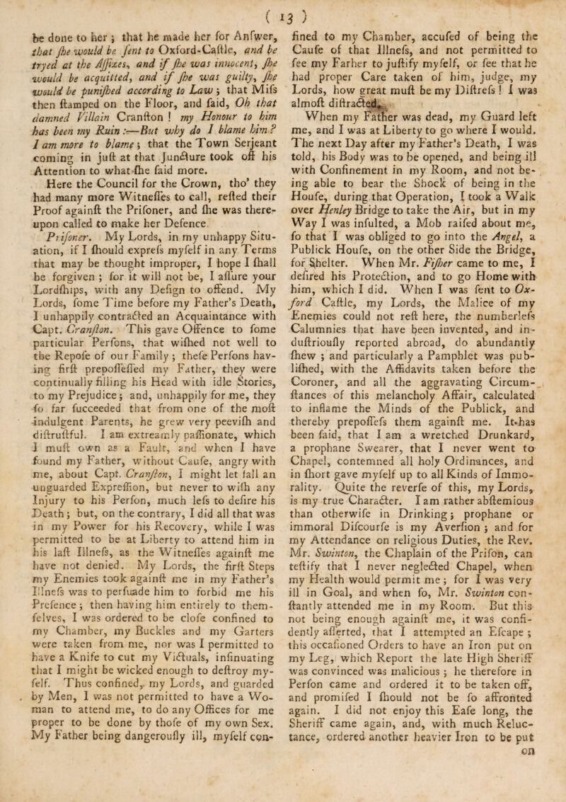 ( be done to her; that he made her for Anfwer, that Jhe would be font to Oxford-Caftle, and be tryed at the Jjfizes* and if jhe was innocent, Jhe would be acquittedy and if Jhe was guiltyy Jhe would be punijhed according to Law ; that Mifs then ftamped on the Floor, and faid. Oh that damned Villain Cranfton ! my Honour to him has been my Ruin :■—But vjhy do 1 blame him ? I am more to blame ; that the Town Serjeant coming in juft at that Juncture took off his Attention to what fhe faid more. Here the Council for the Crown, tho’ they had many more Witnefies to call, refted their Proof againft the Prifoner, and fhe was there¬ upon called to make her Defence Ptifoner. My Lords, in my unhappy Situ¬ ation, if I fhould exprefs myfelf in any Terms that may be thought improper, I hope I (hall be forgiven ; for it will not be, I afl'ure your Lordfhips, with any Deftgn to offend. My Lords, fome Time before my Father’s Death, I unhappily contraHed an Acquaintance with Capt. Cranjhn. This gave Offence to fome particular Perfons, that wifhed not well to the Repofe of our Family ; thefe Perfons hav¬ ing firft prepoffefTed my Father, they were continually filling his Head with idle Stories, to my Prejudice; and, unhappily for me, they fo far fucceeded that from one of the moft indulgent Parents, he grew very peevifh and diftruftfuh I am extrearrJy paffionate, which I muff; own as a Fault, and when I have found my Father, without Caufe, angry with me, about Capt. Cranjlon, I might let fall an unguarded Expreffion, but never to wifh any Injury to his Perfon, much lefs to defire his Death; but, on the contrary, I did all that was in my Power for his Recovery, while I was permitted to be at Liberty to attend him in his laft Illnefs, as the Witnefies againft me have not denied. My Lords, the firft Steps my Enemies took againft me in my Father’s Illnefs was to perfuade him to forbid me his Prefence; then having him entirely to them- felves, I was ordered to be clofe confined to my Chamber, my Buckles and my Garters were taken from me, nor was I permitted to have a Knife to cut my Victuals, infinuating that I might be wicked enough to deftroy my¬ felf. Thus confined, my Lords, and guarded by Men, I was not permitted to have a Wo¬ man to attend me, to do any Offices for me proper to be done by thofe of my own Sex. My Father being dangeroufly ill, myfelf con¬ 3) ■- fined to my Chamber, accufed of being the Caufe of that Illnefs, and not permitted to fee my Farher to juftify myfelf, or fee that he had proper Care taken of him, judge, my Lords, how great mu ft be my Diftrefs! I was almoft di drafted* When my Father was dead, my Guard left me, and I was at Liberty to go where I would. The next Day after my Bather’s Death, I was told, his Body was to be opened, and being ill with Confinement in my Room, and not be¬ ing able to bear the Shock of being in the Houfe, during that Operation, I took a Walk over Henley Bridge to take the Air, but in my Way I was infulted, a Mob raifed about me, fo that I was obliged to go into the Angel, a Publick Houfe, on the other Side the Bridge, for Shelter. When Mr. Fijher came to me, I defired his Protection, and to go Plome with him, which I did. When I was feitt to Ox¬ ford Caftle, my Lords, the Malice of my Enemies could not reft here, the numberlefs Calumnies that have been invented, and in- duftrioufly reported abroad, do abundantly fhew ; and particularly a Pamphlet was pub¬ lished, with the Affidavits taken before the Coroner, and all the aggravating Circum- ftances of this melancholy Affair, calculated to inflame the Minds of the Publick, and thereby prepofiefs them againft me. It*has been faid, that I am a wretched Drunkard, a prophane Swearer, that I never went to Chapel, contemned all holy Ordinances, and in fhort gave myfelf up to all Kinds of Immo¬ rality. Quite the reverfe of this, my Lords, is my true Character. I am rather abftemious than otherwife in Drinking; prophane or immoral Difcourfe is my Averfion ; and for my Attendance on religious Duties, the Rev. Mr. Swinton, the Chaplain of the Prifon, can teftify that I never neglefted Chapel, when my Health would permit me; for I was very ill in Goal, and when fo, Mr. Swinton con- ftantly attended me in my Room. But this not being enough againft me, it was confi¬ dently afferted, that I attempted an Efcape ; this occafioned Orders to have an Iron put on my Leg, which Report the late High Sheriff was convinced was malicious ; he therefore in Perfon came and ordered it to be taken off, and promifed I fhould not be fo affronted again. I did not enjoy this Eafe long, the Sheriff came again, and, with much Reluc¬ tance, ordered another heavier Iron to be put on