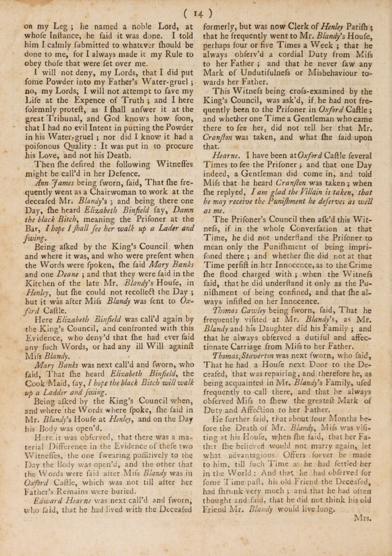 on my Leg ; he named a noble Lord, at whofe Inftance, he faid it was done. I told him I calmly fubmitted to whatever fiiould be done to me, for I always made it my Rule to obey thofe that were fet over me. I will not deny, my Lords, that I did put fome Powder into my Father’s Water-gruel no, my Lords, I will not attempt to fave my Life at the Expence of Truth ; and I here folemnly proteft, as I (hall anfwer it at the great Tribunal, and God knows how foon, that I had no evil Intent in putting the Powder in his Water-gruel ; nor did I know it had a poifonous Quality : It was put in to procure his Love, and not his Death. Then (he defired the following Witnefles might be call’d in her Defence. Ann fames being fworn, faid, That file fre¬ quently went as a Chairwoman to work at the deceafed Mr. Blandy’s ; and being there one Day, file heard Elizabeth Binfield fay. Damn the black Bitch, meaning the Prifoner at the Bar, I hope I Jhall fee her walk up a Lader and /wing. Being afked by the King’s Council when and where it was, and who were prefent when the Words were fpoken, file faid Mary Banks and one Deane ; and that they were faid in the Kitchen of the late Mr. Blandy’s Houfe, in Henley, but fhe could not recoiled! the Day ; but it was after Mifs Blandy was fent to Ox¬ ford Caftle. Plere Elizabeth Binfield was call’d again by the King’s Council, and confronted with this Evidence, who deny’d that file had ever faid any fuch Words, or had any ill Will againft Mifs Blandy. Mary Banks was next call’d and fworn, who faid, That file heard Elizabeth Binfield, the Cook Maid, fay, I hope the black Bitch will walk up a Ladder and fwing. Being afked by the King’s Council when, and where the Words where fpoke, file faid in Mr. Blandy’s Houfe at Henley, and on the Day his Body was open’d. Here it was obferved, that there was a ma¬ terial Difference in the Evidence of thefe two Witnefles, the one fvvearing poftkivejy to the Day the Body was open’d, and the other that the Words were laid after Mifs Blandy was in Oxford Caftle, which was not till after her Father’s Remains were buried. Edward Hearns was next call’d and fworn, who faid, that he had lived with the Deceafed formerly, but was now Clerk of Henley Parifh 5 that he frequently went to Mr. Blandy’s Houfe, perhaps four or five Times a Week ; that he always obferv’d a cordial Duty from Mifs to her Father ; and that he never faw any Mark of Undutifulnefs or Misbehaviour to¬ wards her Father. Th is Witnefs being crofs-examined by the King’s Council, was ask’d, if he had not fre¬ quently been to the Prifoner in Oxford Caftle; and whether one Time a Gentleman who came there to fee her, did not tell her that Mr, Cranfion was taken, and what file faid upon that. Hearne. I have been at Oxford Caftle feveral Times to fee the Prifoner 5 and that one Day indeed, a Gentleman did come in, and told Mifs that he heard Cranfion was taken ; when fhe replyed, I am glad the Villain is taken, that he may receive the Bunijhment he deferves as well as me. The Prifoner’s Council then afk’d this Wit¬ nefs, if in the whole Converfation at that Time, he did not underftand the Prifoner to mean only the Punifhment of being impri- foned there ; and whether fhe did not at that Time perfift in her Innocence, as to the Crime file ftood charged with ; when the Witnefs faid, that he did underftand it only as the Pu¬ nifhment of being confined, and that file al¬ ways infilled on her Innocence, Lhomas Cawley being fworn, faid, That he frequently vifited at Mr. Blandy’s, as Mr, Blandy and. his Daughter did his Family ; and that he always obferved a dutiful and affec¬ tionate Carriage from Mifs to her Father. Tho?nas..Staverton was next fworn, who faid. That he had a Houfe next Door to the De¬ ceafed, that was repairing, and therefore he, as being acquainted in Mr. Blandy’s Family, ufed frequently to call there, and that he always obferved Mifs to (hew the greateft Mark of Duty and Affedlion to her Father. Fie further faid, that about four Months be¬ fore the Death of Mr. Blandy, Mifs was vifi- ting at his Houfe, when fhe laid, that her Fa¬ ther (he believed would not marry again, let what advantagious Offers foever be made to him, till fuch Time as he had fettled her in the World : And that he had obferved for fome Time pa ft, his old Friend the Deceafed, had fhrunk very much ; and that he had often thought and faid, that he did not think his old Friend Mr. Blandy would live long. Mrs.