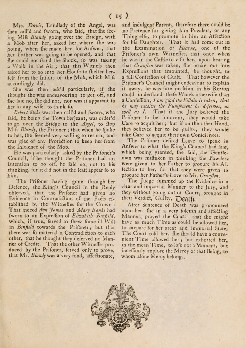 ( *5 ) Mrs. Davis, Landlady of the Angel, was then call’d and fworn, who faid, that {he fee¬ ing Mifs Blandy going over the Bridge, with a Mob after her, asked hervwhere fhe was going, when (he made her for Anfwer, that her Father was going to be opened, and that fhe could not ftand the Shock, fo was taking a Walk in the Air ; that this Witnefs then asked her to go into her Houfe to fhelter her- felf from the Infults of the Mob, which Mifs accordingly did. She was then ask’d particularly, if fhe thought fhe was endeavouring to get off, and fee faid no, (he did not, nor was it apparent to her in any wife to think fo. Robert Stoke was then call’d and fworn, who faid, he being the Town Serjeant, was order’d to go over the Bridge to the Angel, to flop Mifs Blandy, the Prifoner ; that when he fpoke to her, (he feemed very willing to return, and was glad of any Protection to keep her from the Infolence of the Mob. He was particularly asked by the Prifoner’s Council, if he thought the Prifoner had an Intention to go off, he faid no, not to his thinking, for it did not in the leaft appear fo to him. The Prifoner having gone through her Defence, the King’s Council in the ,Rep]y obferved, that the Prifoner had given no Evidence in Con trad icfion of the Fads ef- tablifhed by the Witneffes for the Crown : That indeed Ann James and Mary Banks had fworn to an Expreilion of Elizabeth Binfield, which, if true, ferved to {hew fome ill Will in Binfield towards the Prifoner ; but that there was fo material a Contradidion to each other, that he thought they deferved no Man¬ ner of Credit. That the other Witneffes pro¬ duced by the Prifoner, ferved only to prove, that Mr. Blandy was a very fond, affedionate, and indulgent Parent, therefore there could be no Pretence for giving him Powders* or any Thing elfe, to promote in him an Affedion for his Daughter. That it had come out in the Examination of Hearne, one of the Prifoner’s own Witneffes, that once when he was in the Caftie to vifit her, upon hearing that Cranfton was taken, fhe broke out into Expreffons that amounted, he thought, to a full Confeffon of Guilt. That however the Prifoner’s Council might endeavour to explain it away, he was fure no Man in his Realbn could underftand thefe Words otherwife than a Confeffon, I am glad the Villain is taken, that he may receive the Punijhment he dfierves, as well as 1. That if the Jury believed the Prifoner to be innocent, they would take Care to acquit her ; but if on the other Hand, they believed her to be guilty, they would take Care to acquit their own Confcitnces. The Prifoner dehred Leave to fpeak in Anfwer to what the King’s Council had faid, which being granted, {lie faid, the Gentle¬ man was miflaken in thinking the Powders were given to her Father to procure his Af¬ fedion to her, for that they were given to procure her Father’s Love to Mr. Cranjlon. The Judge fummed up the Evidence in a clear and impartial Manner to the Jury, and they without going out of Court, brought in their Verdid, Guilty, After Sentence of Death was pronounced upon her, fhe in a very folemn and affeding Manner, prayed the Court, that {he might have as much l ime as could be allowed her, to prepare for her great and immortal State. The Court told her, fhe (hould have a conve¬ nient Time allowed her ; but exhorted her, in the mean Time, to lofe not a Moment, but inceffanily implore the Mercy of that Being, whom alone Mercy belongs.