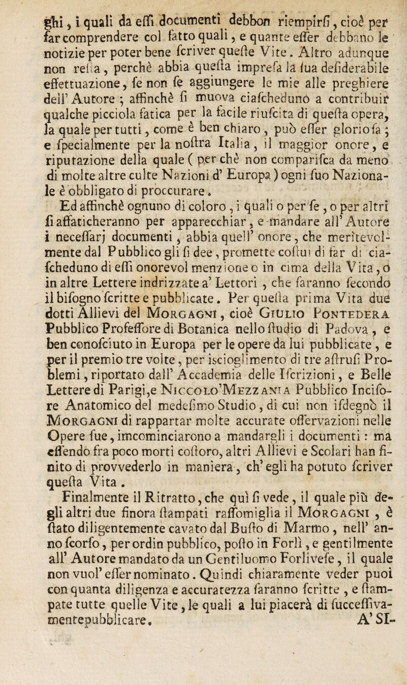 giri , i quali da effì documenti debbon riempirà, cioè per4 far comprendere col fatto quali, e quante effer debbano le notizie per poter bene fcriver queffe Vite» Altro adunque non reità, perchè abbia quella imprefa la lua defiderabile effettuazione, fé non fe aggiungere le mie alle preghiere dell’Autore ; affinchè fi muova ciafcheduno a contribuir qualche picciola fatica per la facile riufcita di quella opera, la quale per tutti, come è ben chiaro , può elfer gloriola ; e fpecialmente perla nollra Italia, il maggior onore, e riputazione della quale ( per chè non comparila da meno di molte altre colte Nazioni d’ Europa ) ogni fuo Naziona¬ le è'obbligato di proccurare. Ed affinchè ognuno di coloro , i quali o per fe , o per altri lì affaticheranno per apparecchiar, e-mandare all’Autore i neceffarj documenti, abbia quell’onore, che meritevol¬ mente dal Pubblico gli fi dee, promette coffu» dì far di cia¬ fcheduno di effi onorevol menzione o in cima della Vita, o in altre Lettere indrizzate a’Lettori , che faranno fecondo il bifogno fcritte e pubblicate. Per quella prima Vita due dotti Allievi del Morgagni, cioè Giulio Pontedera Pubblico Profeffore di Botanica nello Audio di Padova, e ben conofciuto in Europa per le opere da lui pubblicate , e per il premio tre volte, per iscioglimento di tre aflrufi Pro¬ blemi , riportato dall’Accademia delle Ifcrizioni, e Belle Lettere di Parigi,e Niccolo’Mezzania Pubblico lucife¬ re Anatomico del medefimo Studio, di cui non ifdegnò il Morgagni di rappartar molte accurate offervazioni nelle Opere fue,imcominciaronoa mandargli i documenti : ma «Bendo fra poco morti cofioro, altri Allievi e Scolari han fi¬ nito di provvederlo in maniera, ch’egli ha potuto fcriver queffa Vita . Finalmente il Ritratto, che qui fi vede, il quale più de¬ gli altri due finora fiampati raffomìgliail Morgagni , è (lato diligentemente cavato dal Buffo di Marmo, nell’ an¬ no fcorfo, per ordin pubblico, poffo in Forlì, e gentilmente all’ Autore mandato da un Gentiluomo Forlivese, il quale non vuol’ effer nominato. Quindi chiaramente veder puoi con quanta diligenza e accuratezza faranno fcritte , e ffam- pate tutte quelle Vite, le quali a lui piacerà di fucceflìva- mentepubblicare. A’SI-