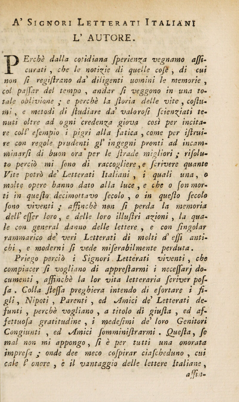 A5 Signori Letterati I talian$ L’ AUTORE. PErcbè dalla cQtidiana fper tenga vegnamo affi- curati , che le notizie di quelle cofè , di cui non fi regifrano da' diligenti uomini le memorie , col pajfar del tempo , andar fi veggono in una to¬ tale oblivione ; e perchè la jloria delle vite , co fu¬ mi , e metodi di fludiare da vaio ro fi foie agiati te¬ nuti oltre ad ogni credenza giova cosi per incita¬ re coll’ efempio i pigri alla fatica , come per if mi¬ re con regole prudenti gl' ingegni pronti ad incam» minarfi di buon ora per le Jlrade migliori ; rifiu¬ to perciò mi fono di raccogliere, e f rivere quante Vite potrò de' Letterati Italiani , i quali una, ù molte opere hanno dato alla luce , e che o fon mor¬ ti in queflo decimottavo fecolo , o in quefo fecola fono viventi * affinchè non fi perda la memoria deli'effer loro, e delle loro illufri agioni , la qua¬ le con generai danno delle lettere y e con fugala? rammarico de' veri Letterati di molti d' effi anti¬ chi , e moderni fi vede mifirabilmente perduta. Priego perciò i Signori Letterati viventi , che compiacer fi vogliano di apprefarmi i neceffarj do¬ cumenti , affinchè la lor vita letteraria ferivor pof- fa . Colla Jìoffa preghiera intendo di efortare i fi¬ gli , Nipoti , Parenti , ed Ornici de Letterati de¬ funti , perchè vogliano , a titolo dì giufia , ed af¬ fettilo fa gratitudine , i Ypedefimi de' loro Genitori Congiunti , ed %Amicì fomminiflrarmi , Quefla, fi mal non mi appongo , fi è per tutti una onorata imprefi ; onde dee meco cofpirar ciafibeduno y cui cah f onere , è il vantaggia delle lettere Italiane y