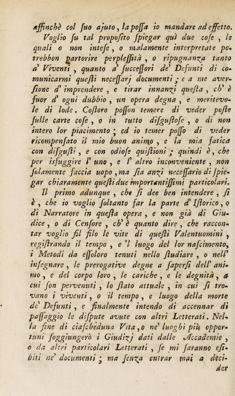 affinché col fuo ajuto, la pojfa io mandare ad effetto. Voglio fu tal propofito /piegar qui due cofe , le quali o non intefe , o malamente interpretate pò- trebbon partorire perpleffltà , o ripugnanza tanto a Viventi , quanto a fuccejjori de5 Defunti di co• manicarmi quefli neceffarj documenti • e a me aver- Jtone di* imprendere , e tirar innanzi quefta , eh' è fuor d* ogni dubbio , un opera degna , e meritevo- le di lode, Cofloro poffon temere di veder pofie fu Ile carte cofe , o in tutto dìfguflofe , o di non intero lor piacimento * ed io temer poffo di veder ricompenfato il mio buon animjo , e la mia fatica con difgufli, e con odìofe qutflioni ; quindi è, che per isfuggire P uno , e t altro inconveniente , non /blamente faccia uopo , ma fi a anzi neccffario di {pie¬ gar chiaramente quefli due benportantifflmi particolari. Il primo adunque i che fi dee ben intendere , fi è , che io voglio foltanto far la parte di Iflorico, o di Narratore in quefla opera , e non già di Giu¬ dice , o di Cenfore , eh’ è quanto diro , che raccon¬ tar voglio fil filo le vite di quefli Valentuomini ? regiflrando il tempo , e 7 luogo del lor nafcimentoy i Metodi da ejfoloro tenuti nello fludiare , o nell' infegnare , le prerogative degne a faperfi dell ani¬ mo , e del corpo loro , le cariche , e le degnità ? a cui fon pervenuti 5 lo flato attuale , in cui fl tro¬ vano i viventi, o il tempo , e luogo della morte de Defunti , e finalmente intendo di accennar di Pafaggio difpute avute con altri Letterati, Nel¬ la fine di ciafcheduna Vitato ne* luoghi piu oppor¬ tuni foggiungero i Giudizj dati dalle ^Accademie , o da altri particolari Letterati , fé mi faranno efl- bitì né* documenti ^ ma fenza entrar mai a déci¬ der