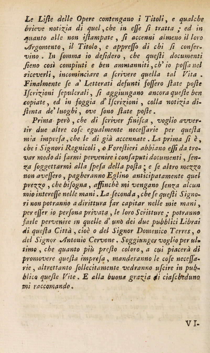 Le Lifle delle Opere contengano i Titoli, e qualche hrieve notizia di quel, che in effe fi tratta ; ed in quanto alle non ifìampate y fi accenni almeno il loro Argomento, il Titolo, e appreffo di chi fi conferà *vino . In fomma io defidevo ? che quefli documenti fieno cosi compiuti e ben ammanniti, eh * io poffa nel riceverli, incominciare a fcrìvere quella tal Vita . Finalmente fe a Letterati defunti foffero fiate pofìe Ifevizioni fepulcrali, fi aggiungano ancora quefìe ben jcopiate, ed in foggia di' Ifcrizjoni , colla notizia di- finta de* luoghi, ove fono fiate pofìe, Prima però , che di fcviver fìnifea , voglio avver- tir due altre cofe egualmente neceffavie per quefla mia imprefa, che le di già accennate . La prima f è, che i Signori Regnicoli , o Foveflieri abbiano effi da tro¬ var modo di farmi pervenire i confaputi documenti, fen- Za foggettarmì alla fpefa della pofla * e fe altro mezXQ non aveffero , pagheranno Eglino anticipatamente quel prezgp ì c^e bifogna, affinchè mi vengano fen^a alcun mio intereffe nelle mani. La feconda, che fe quefli Signo¬ ri non potranno a dirittura far capitar nelle mie mani 5 pereffer io per fona privata , le loro Scritture • potranno farle pervenire in quelle d’ mò dei due pubblici Librai- di quefla Città , cioè o del Signor Domenico Terres, o del Signor Antonio Cervone, Soggiunger voglio per ulm timo , che quanto più preflo coloro, a cui piacerà di promovere quefla imprefa, manderanno le cofe neceffa- rie , altrettanto follecitamente vedranno ufeire in pub¬ blico quefìe Vite. E alla buona grazia di ciafcbedum mi raccomando, VI-