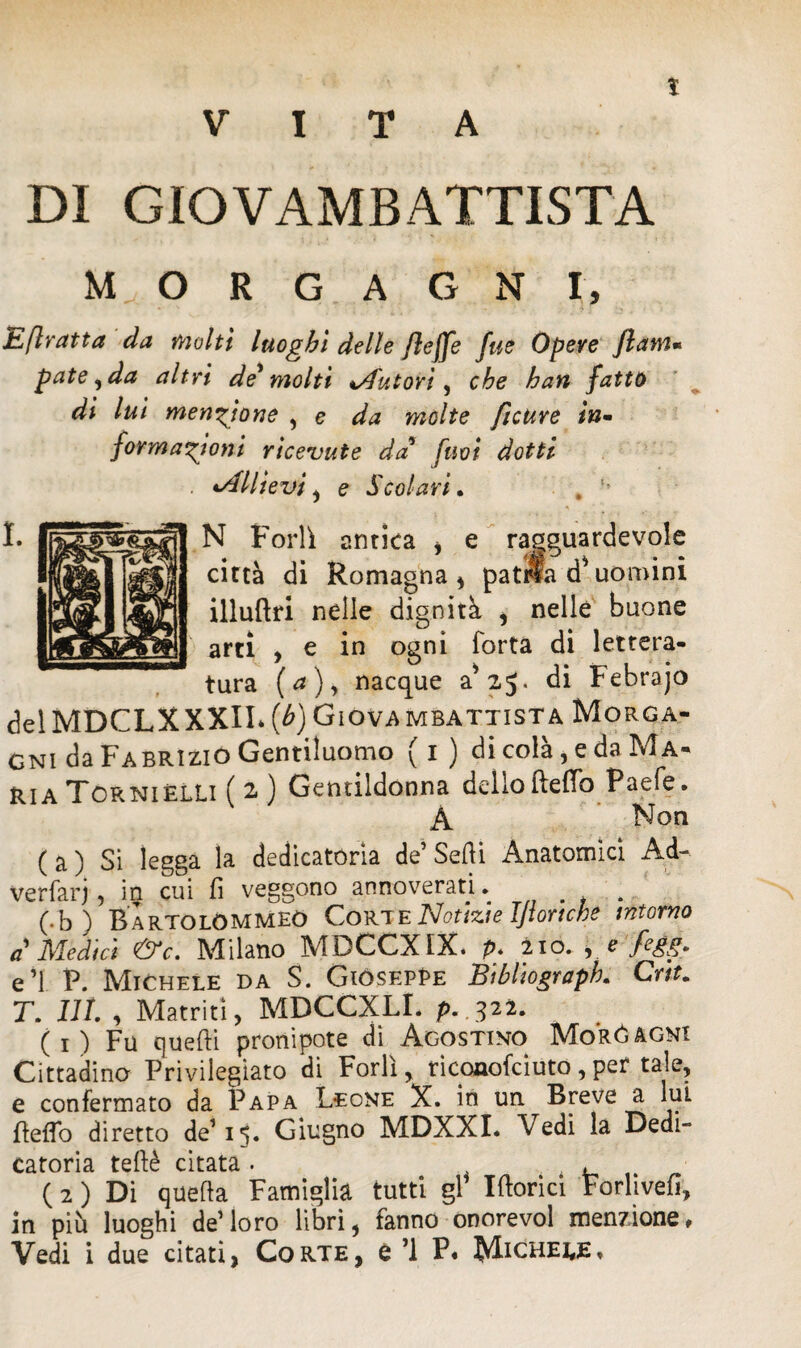 VITA DI GIOVAMBATTISTA MORGAGNI, Efiratta da molti luoghi delle Jleffe fue Opere ftanu paté, da altri de' molti Autori, che han fatto di lui menzione , e da molte ftcure in¬ formazioni ricevute da' [noi dotti •Allievi , e Scolari, # N Forlì antica , e ragguardevole città di Romagna* patria d*uomini illuftri nelle dignità * nelle buone arti , e in ogni Torta di lettera¬ tura (a), nacque a* 2,5. di Febrajo delMDCLXXXlI» (b) Giovambattista Morga¬ gni da Fabrizio Gentiluomo (1) di colà, e da Ma¬ ria Tcrniélli ( 2 ) Gentildonna delloBeffo Paefe. A Non ( a ) Si legga la dedicatoria de Sedi Anatomici Ad- verfarj, iq. cui fi veggono annoverati. . (•b) Bartolommeó Corte Notizie IJiortche intorno a Medici &c. Milano MDCCXfX. p. 210. * 0 fegg, e’1. P. Michele da S. GiósepPe Bibliograph. Crit. T. Ut r Matriti, MDCCXLI. p. .322. ( 1 ) Fu quelli pronipote di Agostino IMoróagni Cittadino Privilegiato di Forlì, riconofciuto,per tale, e confermato da Papa Leone X. in un Breve a lui deflo diretto de115. Giugno MDXXI. Vedi la Dedi¬ catoria teftè citata . , ( 2 ) Di queda Famiglia tutti gl’ Idorici Forlivefi, in più luoghi de’loro libri, fanno onorevol menzione. Vedi i due citati, Corte, e ’l P. Michele,