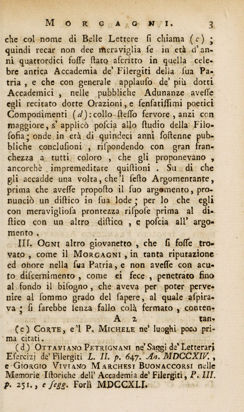 che col nome di Belle Lettere fi chiama ( c ) ; quindi recar non dee meraviglia fe in età d* an- ni quattordici fotte fiato aferitto in quella cele¬ bre antica Accademia de5 Filergiti della fua Pa¬ tria , e che con generale applaufo de’ piu dotti Accademici , nelle pubbliche Adunanze avelie egli recitato dotte Orazioni, e fen fa affimi poetici Componimenti (d): collo fleffo fervore , anzi con maggiore, s’applicò pofeia allo ftudio della Filo- fofia; onde in età di quindeci anni foftenne pub¬ bliche conclufioni , rifpondendo con gran fran¬ chezza a tutti coloro , che gli proponevano , ancorché impremeditate quittioni . Su di che gli accadde una volta, che’l fello Argomentante, prima che avelie propofto il fuo argomento, pro¬ nunciò un dittico in fua lode * per lo che egli con meravigliofa prontezza rifpofe prima al di¬ ttico con un altro dittico , e pofeia ali’ argo¬ mento , in. Ogni altro giovanetto , che fi folle tro¬ vato , come il Morgagni , in tanta riputazione ed onore nella fua Patria, e non avelie con acu¬ to dilcernimento , come ei fece , penetrato fino al fondo il bifogno , che aveva per poter perve* nire al fommo grado del fapere, al quale afpira- va • fi farebbe lenza fallo colà fermato , conten- A 2 tan- (c) Corte, e’1 P. Michele ne1 luoghi poco pri- ’ ma citati. ( d ) Ottaviano Petrignani ne* Saggi de* Letterari Efercizj de’Filergiti L. IL p. 647. An, MDCCXIV. , e Giorgio Viviano Marchesi Buonaccorsi nelle Memorie Itteriche dell1 Accademia de’ Filergiti, P. Ili. p. 251., e feg(>* Forlì MDCCXLI.