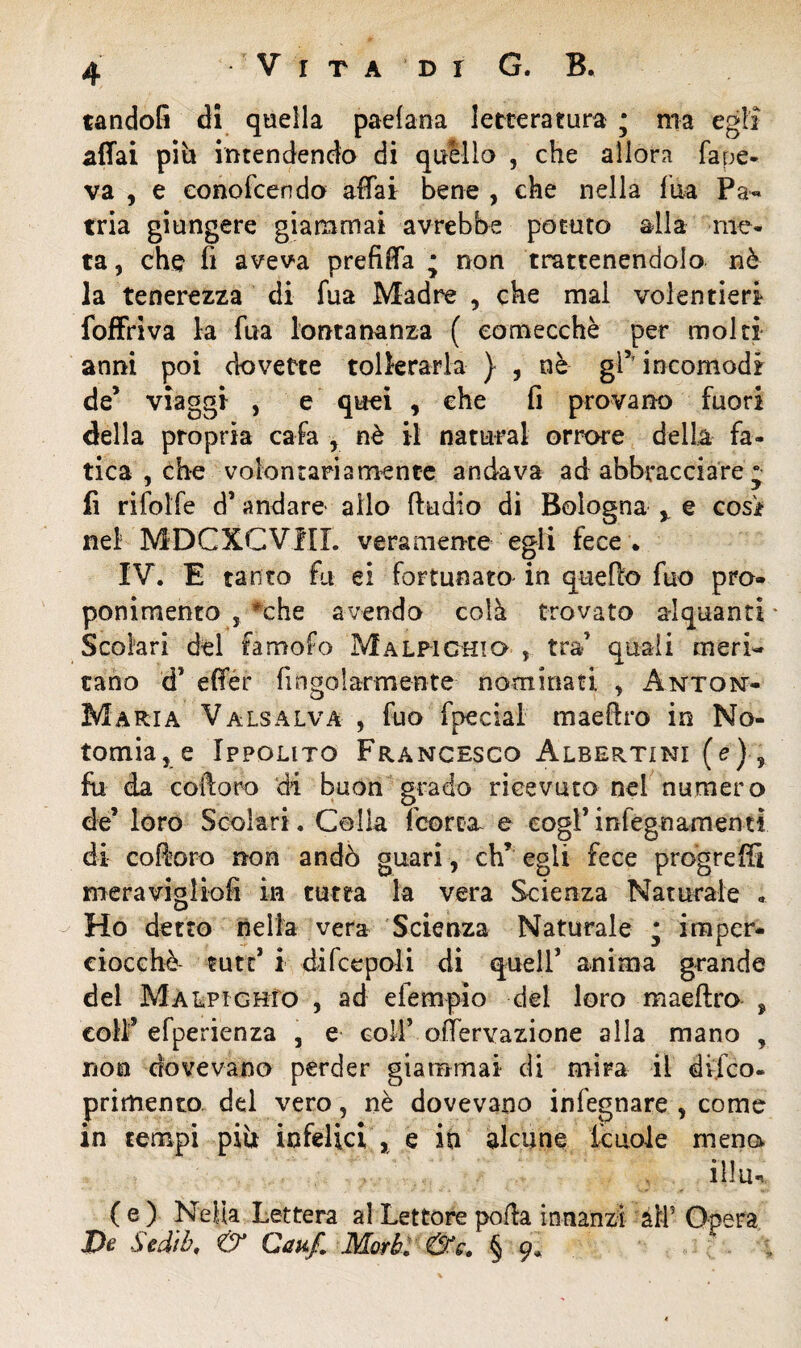 tandofi di quella padana letteratura ; ma egli affai piìi intendendo di quello , che allora fape- va , e eonofcendo affai bene , che nella fua Pa¬ tria giungere giammai avrebbe potuto alla me¬ ta , che fi aveva prefiffa ; non trattenendolo nò la tenerezza di fua Madre , che mal volentieri foffriva la fua lontananza ( comecché per molti anni poi dovette tollerarla } , nè gl5'incomodi de’ viaggi , e quei , che fi provano fuori della propria cafa y nè il naturai orrore della fa¬ tica , che volontariamente andava ad abbracciare “ fi rifolfe d’ andare allo ffudio di Bologna y e cosi nei MDCXCVHI. veramente egli fece. IV. E tanto fu ei fortunato in quello fuo pro¬ ponimento , *che avendo colà trovato alquanti * Scolari del famofo Malpichio , tra’ quali meri¬ tano d’ effer Angolarmente- nominati , Anton- Maria Valsalva , fuo fpecial madiro in No- tomia, e Ippolito Francesco Albertini (e) , fu da coftoro di buon grado ricevuto nei numero de’ loro Scolari. Colla fcorca e cogl*inlegnamenti di coftoro non andò guari, eh’ egli fece progreffi meravigliofi in tutta la vera Scienza Naturale « Ho detto nella vera Scienza Naturale * imper¬ ciocché mtt i di fc e poli di quell’ anima grande del Malpichio , ad elempio del loro maeftro , colf efperienza , e coll’ offervazione alla mano , non dovevano perder giammai di mira il difeo- primento del vero, nè dovevano infegnare , come in tempi più infelici , e in alcune fcuole mena illu. ( e ) Nella Lettera al Lettore polla innanzi all5 De Sediò, & Caxf. Morbi &c. § 9*